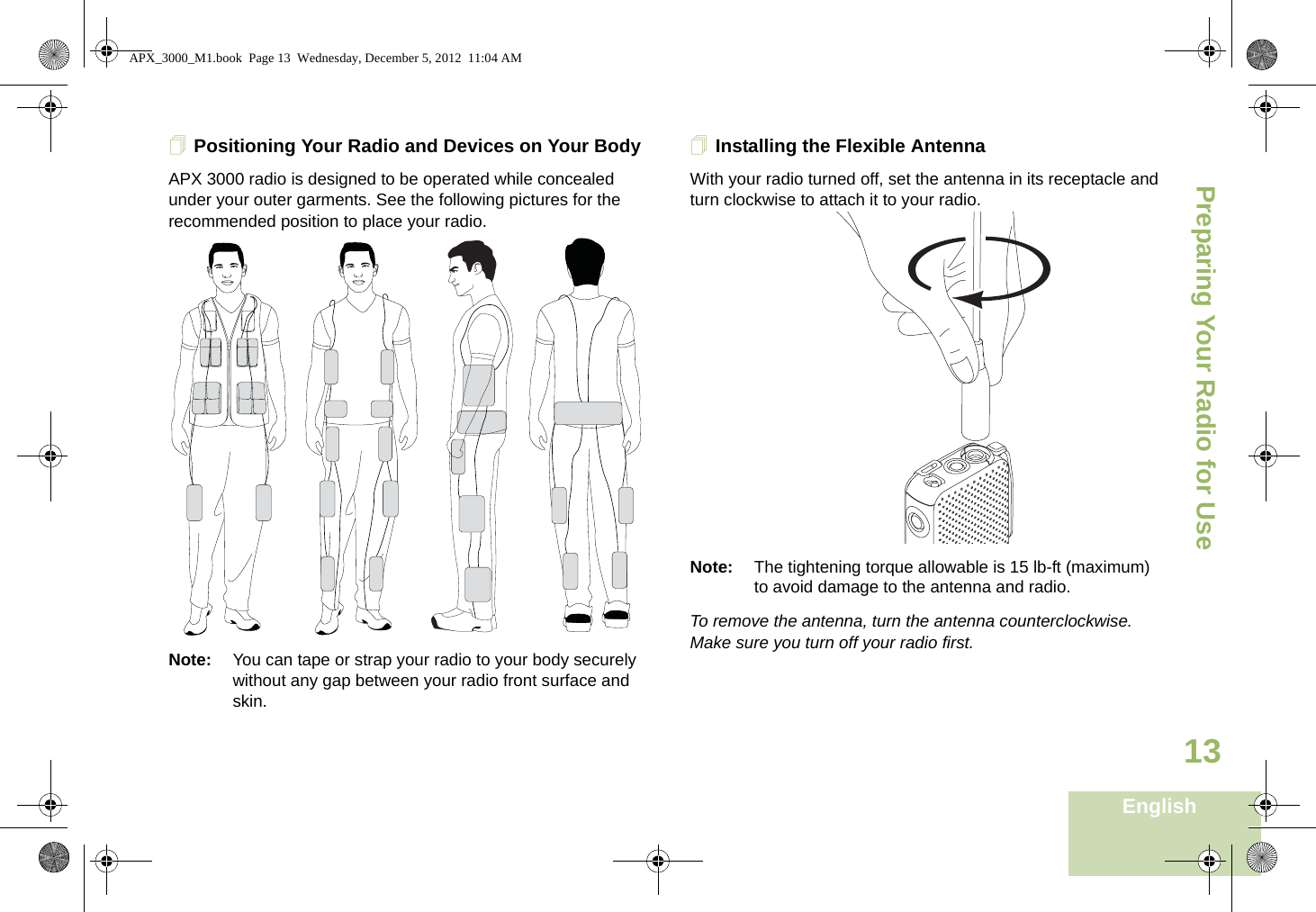 Preparing Your Radio for UseEnglish13Positioning Your Radio and Devices on Your BodyAPX 3000 radio is designed to be operated while concealed under your outer garments. See the following pictures for the recommended position to place your radio.  Note: You can tape or strap your radio to your body securely without any gap between your radio front surface and skin.Installing the Flexible AntennaWith your radio turned off, set the antenna in its receptacle and turn clockwise to attach it to your radio.   Note: The tightening torque allowable is 15 lb-ft (maximum) to avoid damage to the antenna and radio. To remove the antenna, turn the antenna counterclockwise. Make sure you turn off your radio first. APX_3000_M1.book  Page 13  Wednesday, December 5, 2012  11:04 AM