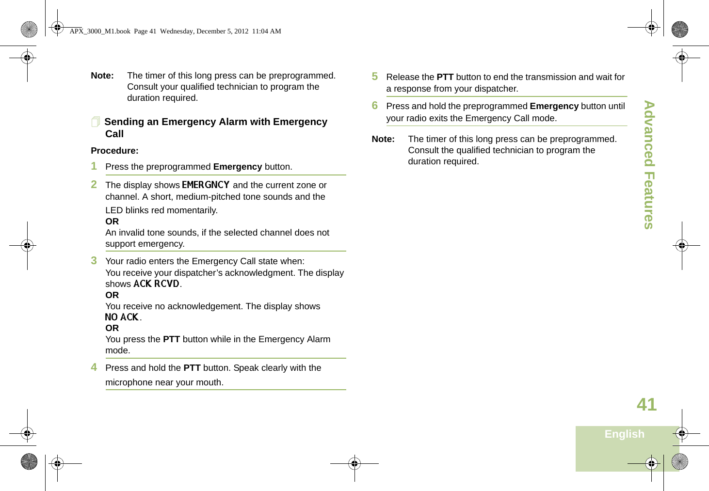 Advanced FeaturesEnglish41Note: The timer of this long press can be preprogrammed. Consult your qualified technician to program the duration required.Sending an Emergency Alarm with Emergency CallProcedure: 1Press the preprogrammed Emergency button.2The display shows EMERGNCY and the current zone or channel. A short, medium-pitched tone sounds and the LED blinks red momentarily.ORAn invalid tone sounds, if the selected channel does not support emergency.3Your radio enters the Emergency Call state when:You receive your dispatcher’s acknowledgment. The display shows ACK RCVD.ORYou receive no acknowledgement. The display shows NO ACK. ORYou press the PTT button while in the Emergency Alarm mode.4Press and hold the PTT button. Speak clearly with the microphone near your mouth.5Release the PTT button to end the transmission and wait for a response from your dispatcher.6Press and hold the preprogrammed Emergency button until your radio exits the Emergency Call mode.Note: The timer of this long press can be preprogrammed. Consult the qualified technician to program the duration required.APX_3000_M1.book  Page 41  Wednesday, December 5, 2012  11:04 AM