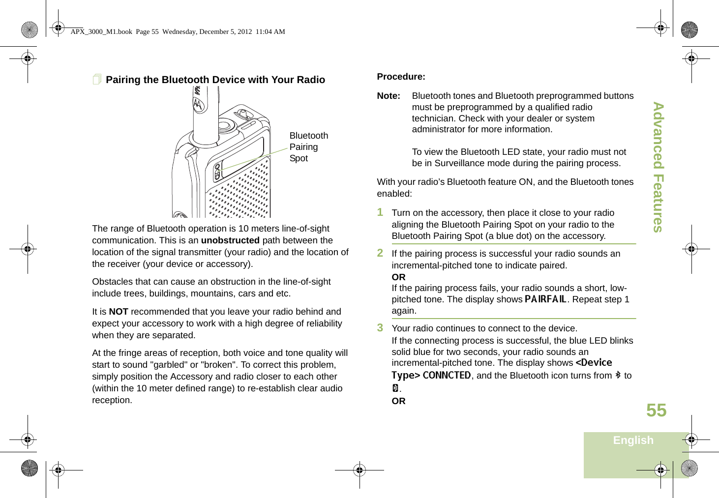 Advanced FeaturesEnglish55Pairing the Bluetooth Device with Your Radio     The range of Bluetooth operation is 10 meters line-of-sight communication. This is an unobstructed path between the location of the signal transmitter (your radio) and the location of the receiver (your device or accessory). Obstacles that can cause an obstruction in the line-of-sight include trees, buildings, mountains, cars and etc.It is NOT recommended that you leave your radio behind and expect your accessory to work with a high degree of reliability when they are separated.At the fringe areas of reception, both voice and tone quality will start to sound &quot;garbled&quot; or &quot;broken&quot;. To correct this problem, simply position the Accessory and radio closer to each other (within the 10 meter defined range) to re-establish clear audio reception.Procedure:Note: Bluetooth tones and Bluetooth preprogrammed buttons must be preprogrammed by a qualified radio technician. Check with your dealer or system administrator for more information.To view the Bluetooth LED state, your radio must not be in Surveillance mode during the pairing process.With your radio’s Bluetooth feature ON, and the Bluetooth tones enabled:1Turn on the accessory, then place it close to your radio aligning the Bluetooth Pairing Spot on your radio to the Bluetooth Pairing Spot (a blue dot) on the accessory.2If the pairing process is successful your radio sounds an incremental-pitched tone to indicate paired. ORIf the pairing process fails, your radio sounds a short, low-pitched tone. The display shows PAIRFAIL. Repeat step 1 again.3Your radio continues to connect to the device. If the connecting process is successful, the blue LED blinks solid blue for two seconds, your radio sounds an incremental-pitched tone. The display shows &lt;Device Type&gt; CONNCTED, and the Bluetooth icon turns from b to a.ORBluetooth Pairing SpotAPX_3000_M1.book  Page 55  Wednesday, December 5, 2012  11:04 AM