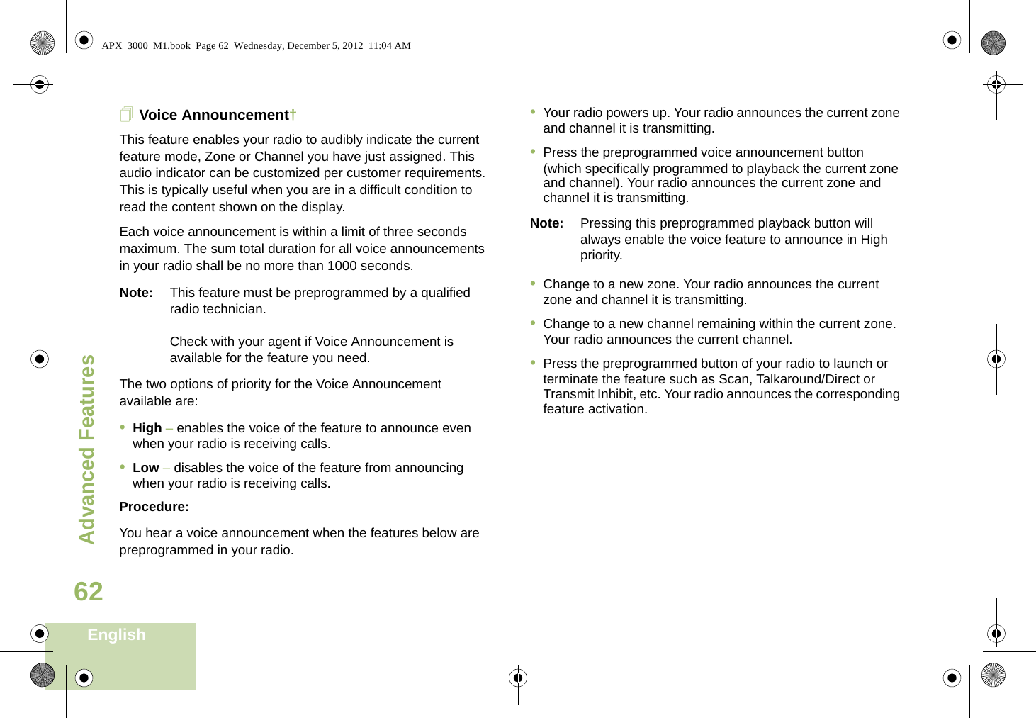 Advanced FeaturesEnglish62Voice Announcement†This feature enables your radio to audibly indicate the current feature mode, Zone or Channel you have just assigned. This audio indicator can be customized per customer requirements. This is typically useful when you are in a difficult condition to read the content shown on the display. Each voice announcement is within a limit of three seconds maximum. The sum total duration for all voice announcements in your radio shall be no more than 1000 seconds.Note: This feature must be preprogrammed by a qualified radio technician.Check with your agent if Voice Announcement is available for the feature you need.The two options of priority for the Voice Announcement available are:•High – enables the voice of the feature to announce even when your radio is receiving calls.•Low – disables the voice of the feature from announcing when your radio is receiving calls.Procedure:You hear a voice announcement when the features below are preprogrammed in your radio.•Your radio powers up. Your radio announces the current zone and channel it is transmitting.•Press the preprogrammed voice announcement button (which specifically programmed to playback the current zone and channel). Your radio announces the current zone and channel it is transmitting.Note: Pressing this preprogrammed playback button will always enable the voice feature to announce in High priority.•Change to a new zone. Your radio announces the current zone and channel it is transmitting.•Change to a new channel remaining within the current zone. Your radio announces the current channel.•Press the preprogrammed button of your radio to launch or terminate the feature such as Scan, Talkaround/Direct or Transmit Inhibit, etc. Your radio announces the corresponding feature activation. APX_3000_M1.book  Page 62  Wednesday, December 5, 2012  11:04 AM