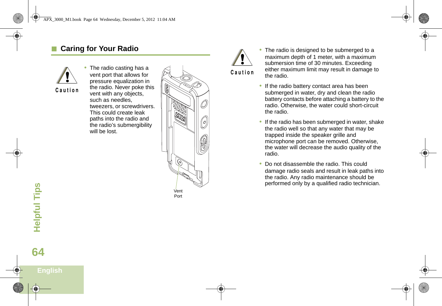 Helpful TipsEnglish64  Caring for Your Radio•The radio casting has a vent port that allows for pressure equalization in the radio. Never poke this vent with any objects, such as needles, tweezers, or screwdrivers. This could create leak paths into the radio and the radio’s submergibility will be lost. !C a u t i o nVent Port•The radio is designed to be submerged to a maximum depth of 1 meter, with a maximum submersion time of 30 minutes. Exceeding either maximum limit may result in damage to the radio.•If the radio battery contact area has been submerged in water, dry and clean the radio battery contacts before attaching a battery to the radio. Otherwise, the water could short-circuit the radio.•If the radio has been submerged in water, shake the radio well so that any water that may be trapped inside the speaker grille and microphone port can be removed. Otherwise, the water will decrease the audio quality of the radio.•Do not disassemble the radio. This could damage radio seals and result in leak paths into the radio. Any radio maintenance should be performed only by a qualified radio technician.!C a u t i o nAPX_3000_M1.book  Page 64  Wednesday, December 5, 2012  11:04 AM
