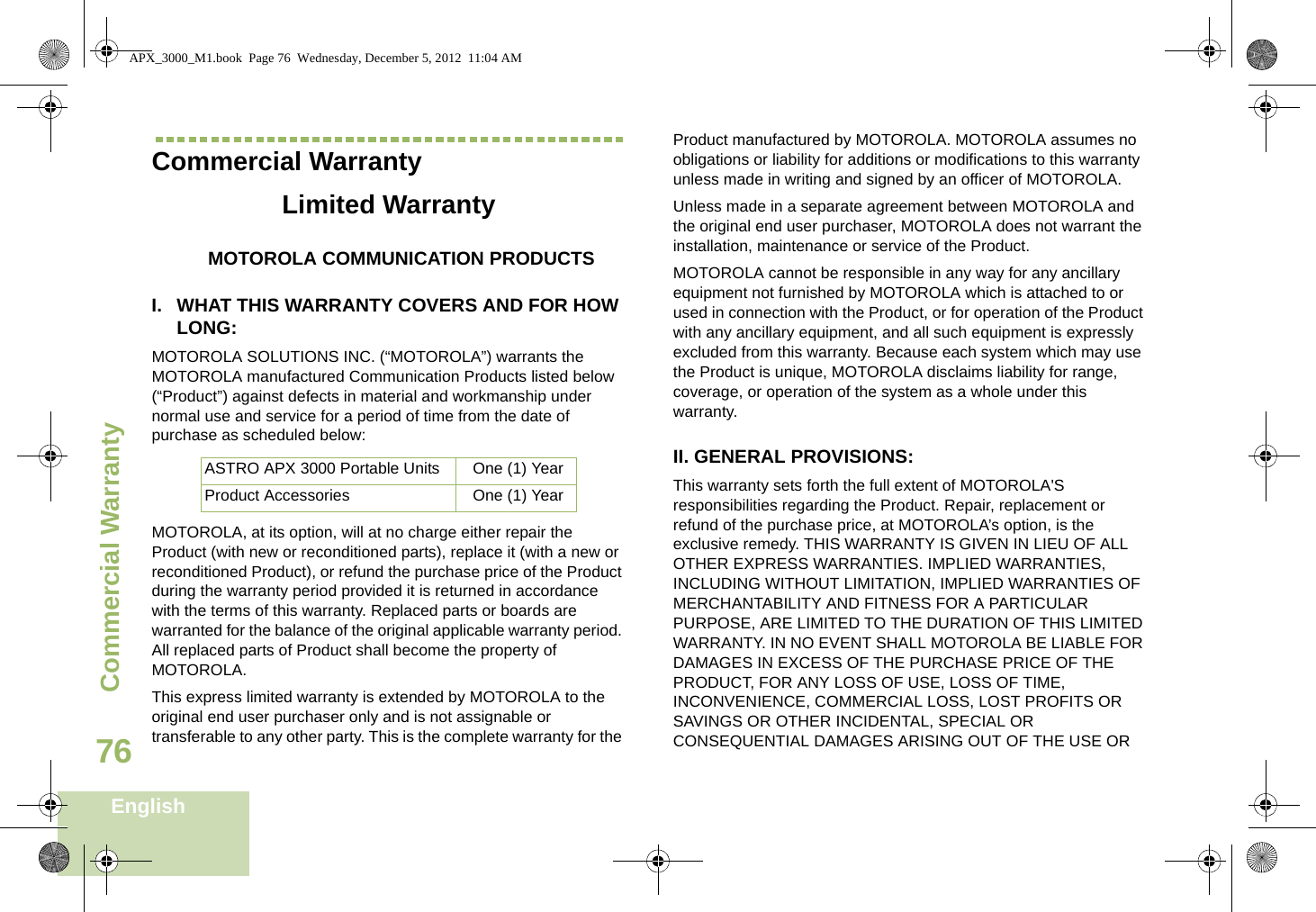Commercial WarrantyEnglish76Commercial WarrantyLimited WarrantyMOTOROLA COMMUNICATION PRODUCTSI. WHAT THIS WARRANTY COVERS AND FOR HOW LONG:MOTOROLA SOLUTIONS INC. (“MOTOROLA”) warrants the MOTOROLA manufactured Communication Products listed below (“Product”) against defects in material and workmanship under normal use and service for a period of time from the date of purchase as scheduled below:MOTOROLA, at its option, will at no charge either repair the Product (with new or reconditioned parts), replace it (with a new or reconditioned Product), or refund the purchase price of the Product during the warranty period provided it is returned in accordance with the terms of this warranty. Replaced parts or boards are warranted for the balance of the original applicable warranty period. All replaced parts of Product shall become the property of MOTOROLA.This express limited warranty is extended by MOTOROLA to the original end user purchaser only and is not assignable or transferable to any other party. This is the complete warranty for the Product manufactured by MOTOROLA. MOTOROLA assumes no obligations or liability for additions or modifications to this warranty unless made in writing and signed by an officer of MOTOROLA. Unless made in a separate agreement between MOTOROLA and the original end user purchaser, MOTOROLA does not warrant the installation, maintenance or service of the Product.MOTOROLA cannot be responsible in any way for any ancillary equipment not furnished by MOTOROLA which is attached to or used in connection with the Product, or for operation of the Product with any ancillary equipment, and all such equipment is expressly excluded from this warranty. Because each system which may use the Product is unique, MOTOROLA disclaims liability for range, coverage, or operation of the system as a whole under this warranty.II. GENERAL PROVISIONS:This warranty sets forth the full extent of MOTOROLA&apos;S responsibilities regarding the Product. Repair, replacement or refund of the purchase price, at MOTOROLA’s option, is the exclusive remedy. THIS WARRANTY IS GIVEN IN LIEU OF ALL OTHER EXPRESS WARRANTIES. IMPLIED WARRANTIES, INCLUDING WITHOUT LIMITATION, IMPLIED WARRANTIES OF MERCHANTABILITY AND FITNESS FOR A PARTICULAR PURPOSE, ARE LIMITED TO THE DURATION OF THIS LIMITED WARRANTY. IN NO EVENT SHALL MOTOROLA BE LIABLE FOR DAMAGES IN EXCESS OF THE PURCHASE PRICE OF THE PRODUCT, FOR ANY LOSS OF USE, LOSS OF TIME, INCONVENIENCE, COMMERCIAL LOSS, LOST PROFITS OR SAVINGS OR OTHER INCIDENTAL, SPECIAL OR CONSEQUENTIAL DAMAGES ARISING OUT OF THE USE OR ASTRO APX 3000 Portable Units One (1) YearProduct Accessories One (1) YearAPX_3000_M1.book  Page 76  Wednesday, December 5, 2012  11:04 AM