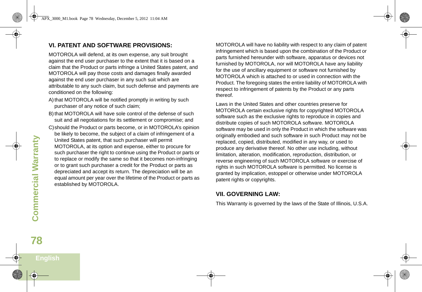 Commercial WarrantyEnglish78VI. PATENT AND SOFTWARE PROVISIONS:MOTOROLA will defend, at its own expense, any suit brought against the end user purchaser to the extent that it is based on a claim that the Product or parts infringe a United States patent, and MOTOROLA will pay those costs and damages finally awarded against the end user purchaser in any such suit which are attributable to any such claim, but such defense and payments are conditioned on the following:A)that MOTOROLA will be notified promptly in writing by such purchaser of any notice of such claim;B)that MOTOROLA will have sole control of the defense of such suit and all negotiations for its settlement or compromise; andC)should the Product or parts become, or in MOTOROLA’s opinion be likely to become, the subject of a claim of infringement of a United States patent, that such purchaser will permit MOTOROLA, at its option and expense, either to procure for such purchaser the right to continue using the Product or parts or to replace or modify the same so that it becomes non-infringing or to grant such purchaser a credit for the Product or parts as depreciated and accept its return. The depreciation will be an equal amount per year over the lifetime of the Product or parts as established by MOTOROLA.MOTOROLA will have no liability with respect to any claim of patent infringement which is based upon the combination of the Product or parts furnished hereunder with software, apparatus or devices not furnished by MOTOROLA, nor will MOTOROLA have any liability for the use of ancillary equipment or software not furnished by MOTOROLA which is attached to or used in connection with the Product. The foregoing states the entire liability of MOTOROLA with respect to infringement of patents by the Product or any parts thereof.Laws in the United States and other countries preserve for MOTOROLA certain exclusive rights for copyrighted MOTOROLA software such as the exclusive rights to reproduce in copies and distribute copies of such MOTOROLA software. MOTOROLA software may be used in only the Product in which the software was originally embodied and such software in such Product may not be replaced, copied, distributed, modified in any way, or used to produce any derivative thereof. No other use including, without limitation, alteration, modification, reproduction, distribution, or reverse engineering of such MOTOROLA software or exercise of rights in such MOTOROLA software is permitted. No license is granted by implication, estoppel or otherwise under MOTOROLA patent rights or copyrights.VII. GOVERNING LAW:This Warranty is governed by the laws of the State of Illinois, U.S.A.APX_3000_M1.book  Page 78  Wednesday, December 5, 2012  11:04 AM