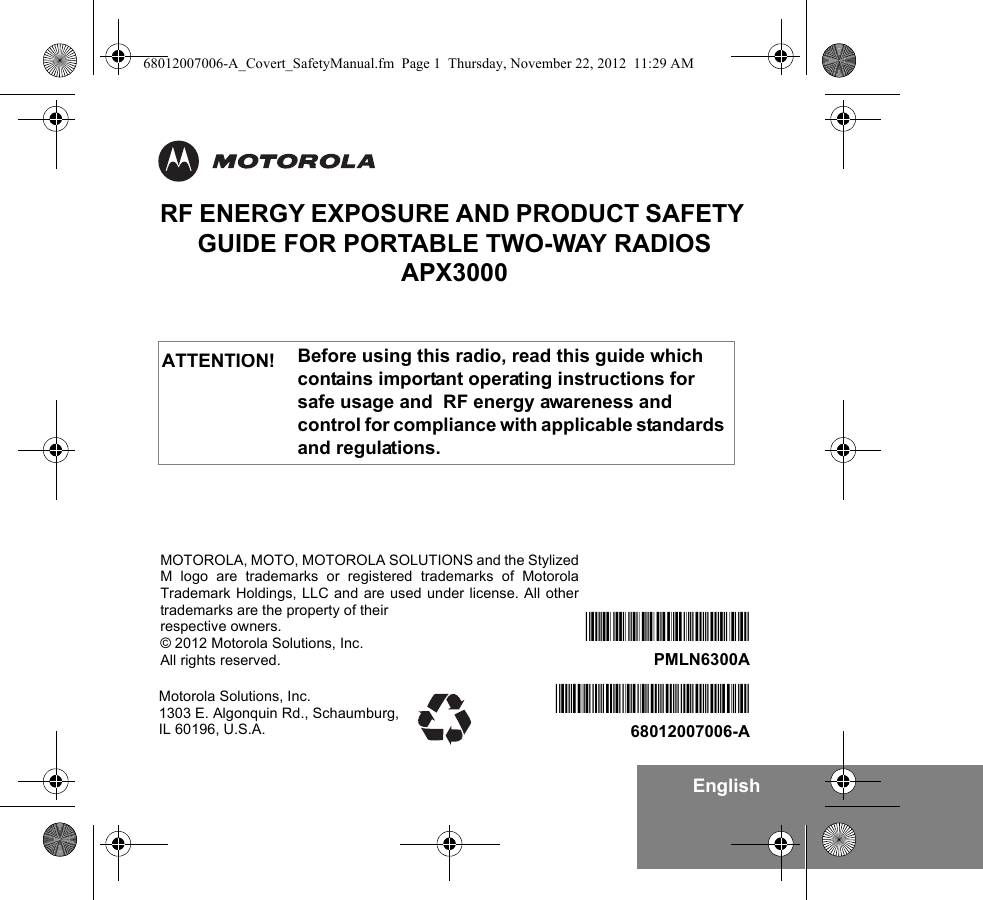 EnglishRF ENERGY EXPOSURE AND PRODUCT SAFETY GUIDE FOR PORTABLE TWO-WAY RADIOS APX3000Before using this radio, read this guide which contains important operating instructions for safe usage and  RF energy awareness and control for compliance with applicable standards and regulations.ATTENTION!Motorola Solutions, Inc. 1303 E. Algonquin Rd., Schaumburg, IL 60196, U.S.A.*68012007006*68012007006-A*PMLN6300A*PMLN6300AMOTOROLA, MOTO, MOTOROLA SOLUTIONS and the StylizedM logo are trademarks or registered trademarks of MotorolaTrademark Holdings, LLC and are used under license. All othertrademarks are the property of their respective owners.© 2012 Motorola Solutions, Inc.All rights reserved. 68012007006-A_Covert_SafetyManual.fm  Page 1  Thursday, November 22, 2012  11:29 AM