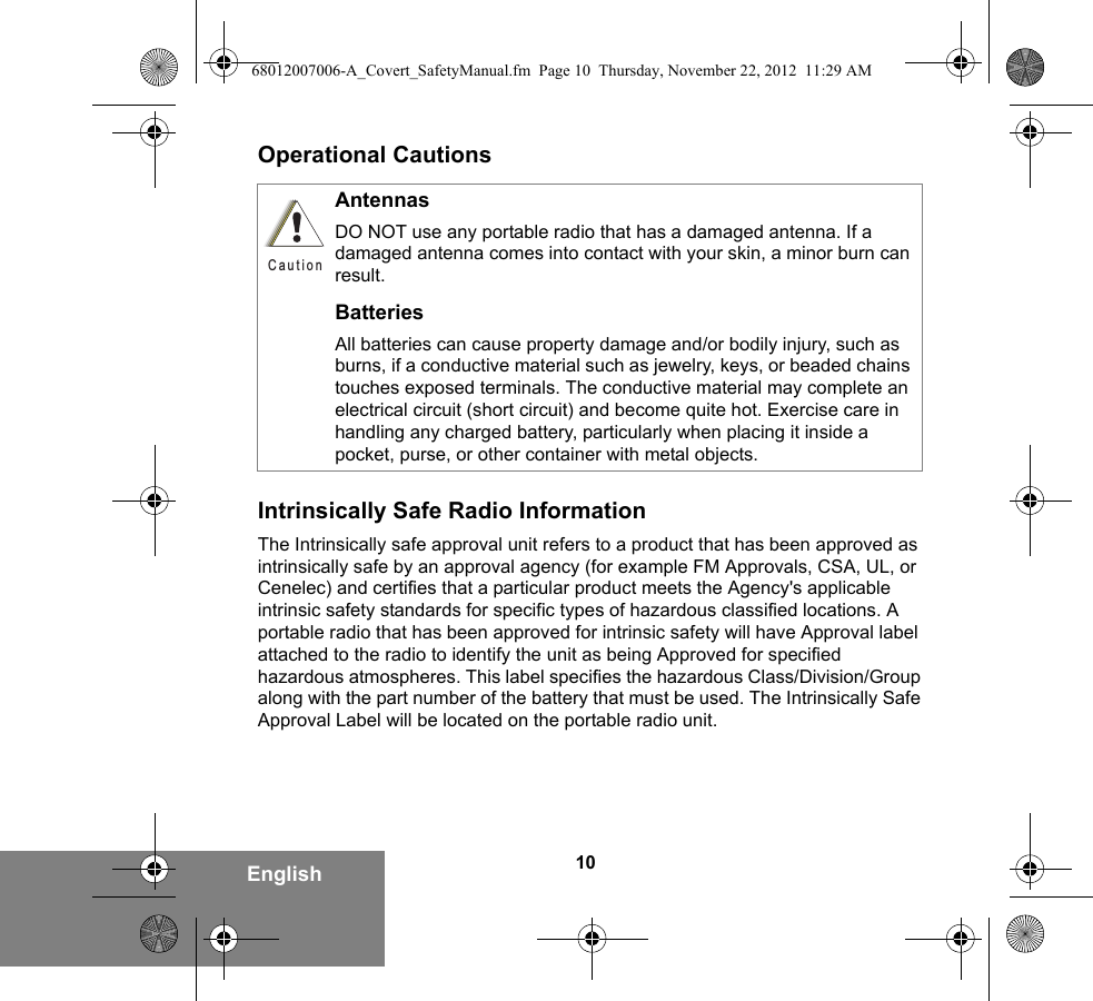 10EnglishOperational CautionsIntrinsically Safe Radio InformationThe Intrinsically safe approval unit refers to a product that has been approved as intrinsically safe by an approval agency (for example FM Approvals, CSA, UL, or Cenelec) and certifies that a particular product meets the Agency&apos;s applicable intrinsic safety standards for specific types of hazardous classified locations. A portable radio that has been approved for intrinsic safety will have Approval label attached to the radio to identify the unit as being Approved for specified hazardous atmospheres. This label specifies the hazardous Class/Division/Group along with the part number of the battery that must be used. The Intrinsically Safe Approval Label will be located on the portable radio unit.AntennasDO NOT use any portable radio that has a damaged antenna. If a damaged antenna comes into contact with your skin, a minor burn can result.BatteriesAll batteries can cause property damage and/or bodily injury, such as burns, if a conductive material such as jewelry, keys, or beaded chains touches exposed terminals. The conductive material may complete an electrical circuit (short circuit) and become quite hot. Exercise care in handling any charged battery, particularly when placing it inside a pocket, purse, or other container with metal objects.Caution68012007006-A_Covert_SafetyManual.fm  Page 10  Thursday, November 22, 2012  11:29 AM