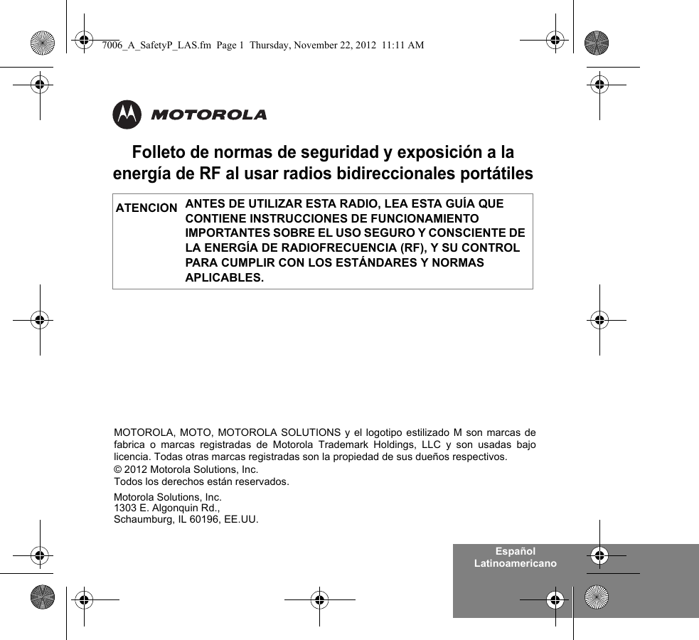 Español LatinoamericanoFolleto de normas de seguridad y exposición a la energía de RF al usar radios bidireccionales portátilesANTES DE UTILIZAR ESTA RADIO, LEA ESTA GUÍA QUE CONTIENE INSTRUCCIONES DE FUNCIONAMIENTO IMPORTANTES SOBRE EL USO SEGURO Y CONSCIENTE DE LA ENERGÍA DE RADIOFRECUENCIA (RF), Y SU CONTROL PARA CUMPLIR CON LOS ESTÁNDARES Y NORMAS APLICABLES.ATENCIÓNMotorola Solutions, Inc.1303 E. Algonquin Rd.,Schaumburg, IL 60196, EE.UU. MOTOROLA, MOTO, MOTOROLA SOLUTIONS y el logotipo estilizado M son marcas defabrica o marcas registradas de Motorola Trademark Holdings, LLC y son usadas bajolicencia. Todas otras marcas registradas son la propiedad de sus dueños respectivos. © 2012 Motorola Solutions, Inc. Todos los derechos están reservados.7006_A_SafetyP_LAS.fm  Page 1  Thursday, November 22, 2012  11:11 AM