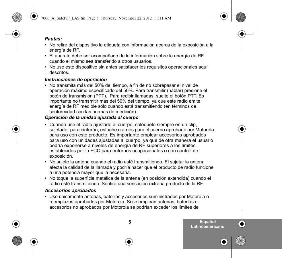 5Español LatinoamericanoPautas:• No retire del dispositivo la etiqueta con información acerca de la exposición a la energía de RF.• El aparato debe ser acompañado de la información sobre la energía de RF cuando el mismo sea transferido a otros usuarios.• No use este dispositivo sin antes satisfacer los requisitos operacionales aquí descritos.Instrucciones de operación• No transmita más del 50% del tiempo, a fin de no sobrepasar el nivel de operación máximo especificado del 50%. Para transmitir (hablar) presione el botón de transmisión (PTT).  Para recibir llamadas, suelte el botón PTT. Es importante no transmitir más del 50% del tiempo, ya que este radio emite energía de RF medible sólo cuando está transmitiendo (en términos de conformidad con las normas de medición).Operación de la unidad ajustada al cuerpo•Cuando use el radio ajustado al cuerpo, colóquelo siempre en un clip, sujetador para cinturón, estuche o arnés para el cuerpo aprobado por Motorola para uso con este producto. Es importante emplear accesorios aprobados para uso con unidades ajustadas al cuerpo, ya que de otra manera el usuario podría exponerse a niveles de energía de RF superiores a los límites establecidos por la FCC para entornos ocupacionales o con control de exposición.   • No sujete la antena cuando el radio esté transmitiendo. El sujetar la antena afecta la calidad de la llamada y podría hacer que el producto de radio funcione a una potencia mayor que la necesaria.• No toque la superficie metálica de la antena (en posición extendida) cuando el radio esté transmitiendo. Sentirá una sensación extraña producto de la RF.Accesorios aprobados• Use únicamente antenas, baterías y accesorios suministrados por Motorola o reemplazos aprobados por Motorola. Si se emplean antenas, baterías o accesorios no aprobados por Motorola se podrían exceder los límites de 7006_A_SafetyP_LAS.fm  Page 5  Thursday, November 22, 2012  11:11 AM