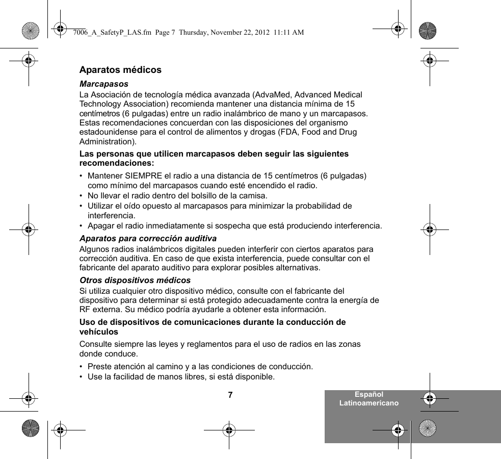 7Español LatinoamericanoAparatos médicosMarcapasosLa Asociación de tecnología médica avanzada (AdvaMed, Advanced Medical Technology Association) recomienda mantener una distancia mínima de 15 centímetros (6 pulgadas) entre un radio inalámbrico de mano y un marcapasos. Estas recomendaciones concuerdan con las disposiciones del organismo estadounidense para el control de alimentos y drogas (FDA, Food and Drug Administration).Las personas que utilicen marcapasos deben seguir las siguientes recomendaciones:• Mantener SIEMPRE el radio a una distancia de 15 centímetros (6 pulgadas) como mínimo del marcapasos cuando esté encendido el radio.• No llevar el radio dentro del bolsillo de la camisa.• Utilizar el oído opuesto al marcapasos para minimizar la probabilidad de interferencia.• Apagar el radio inmediatamente si sospecha que está produciendo interferencia.Aparatos para corrección auditivaAlgunos radios inalámbricos digitales pueden interferir con ciertos aparatos para corrección auditiva. En caso de que exista interferencia, puede consultar con el fabricante del aparato auditivo para explorar posibles alternativas.Otros dispositivos médicosSi utiliza cualquier otro dispositivo médico, consulte con el fabricante del dispositivo para determinar si está protegido adecuadamente contra la energía de RF externa. Su médico podría ayudarle a obtener esta información.Uso de dispositivos de comunicaciones durante la conducción de vehículosConsulte siempre las leyes y reglamentos para el uso de radios en las zonas donde conduce.• Preste atención al camino y a las condiciones de conducción.• Use la facilidad de manos libres, si está disponible.7006_A_SafetyP_LAS.fm  Page 7  Thursday, November 22, 2012  11:11 AM