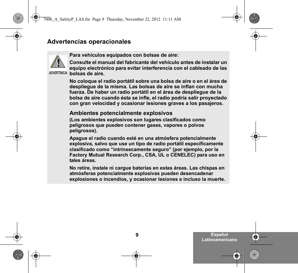 9Español LatinoamericanoAdvertencias operacionalesPara vehículos equipados con bolsas de aire:Consulte el manual del fabricante del vehículo antes de instalar un equipo electrónico para evitar interferencia con el cableado de las bolsas de aire.No coloque el radio portátil sobre una bolsa de aire o en el área de despliegue de la misma. Las bolsas de aire se inflan con mucha fuerza. De haber un radio portátil en el área de despliegue de la bolsa de aire cuando ésta se infle, el radio podría salir proyectado con gran velocidad y ocasionar lesiones graves a los pasajeros.Ambientes potencialmente explosivos  (Los ambientes explosivos son lugares clasificados como peligrosos que pueden contener gases, vapores o polvos peligrosos). Apague el radio cuando esté en una atmósfera potencialmente explosiva, salvo que use un tipo de radio portátil específicamente clasificado como “intrínsecamente seguro” (por ejemplo, por la Factory Mutual Research Corp., CSA, UL o CENELEC) para uso en tales áreas. No retire, instale ni cargue baterías en estas áreas. Las chispas en atmósferas potencialmente explosivas pueden desencadenar explosiones o incendios, y ocasionar lesiones e incluso la muerte.  ADVERTENCIA7006_A_SafetyP_LAS.fm  Page 9  Thursday, November 22, 2012  11:11 AM