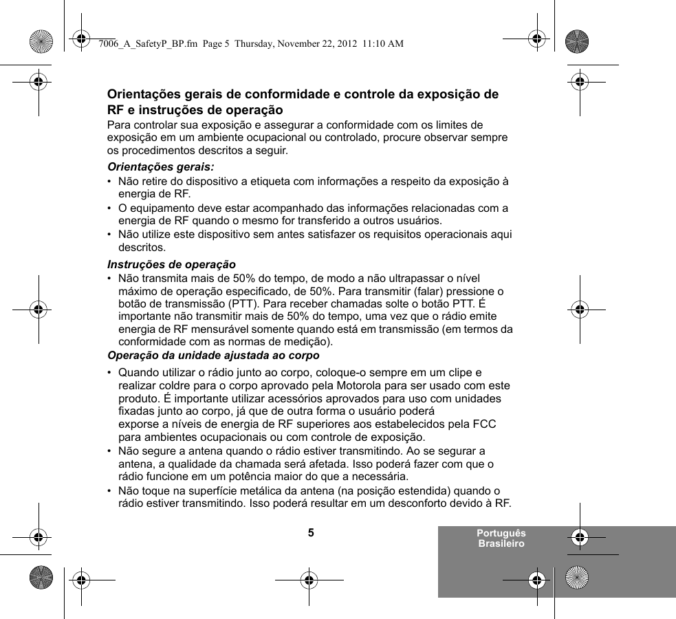 5Português BrasileiroOrientações gerais de conformidade e controle da exposição de RF e instruções de operaçãoPara controlar sua exposição e assegurar a conformidade com os limites de exposição em um ambiente ocupacional ou controlado, procure observar sempre os procedimentos descritos a seguir.Orientações gerais:• Não retire do dispositivo a etiqueta com informações a respeito da exposição à energia de RF.• O equipamento deve estar acompanhado das informações relacionadas com a energia de RF quando o mesmo for transferido a outros usuários.• Não utilize este dispositivo sem antes satisfazer os requisitos operacionais aqui descritos.Instruções de operação• Não transmita mais de 50% do tempo, de modo a não ultrapassar o nível máximo de operação especificado, de 50%. Para transmitir (falar) pressione o botão de transmissão (PTT). Para receber chamadas solte o botão PTT. É importante não transmitir mais de 50% do tempo, uma vez que o rádio emite energia de RF mensurável somente quando está em transmissão (em termos da conformidade com as normas de medição).Operação da unidade ajustada ao corpo• Quando utilizar o rádio junto ao corpo, coloque-o sempre em um clipe e realizar coldre para o corpo aprovado pela Motorola para ser usado com este produto. É importante utilizar acessórios aprovados para uso com unidades fixadas junto ao corpo, já que de outra forma o usuário poderá exporse a níveis de energia de RF superiores aos estabelecidos pela FCC para ambientes ocupacionais ou com controle de exposição. • Não segure a antena quando o rádio estiver transmitindo. Ao se segurar a antena, a qualidade da chamada será afetada. Isso poderá fazer com que o rádio funcione em um potência maior do que a necessária.• Não toque na superfície metálica da antena (na posição estendida) quando o rádio estiver transmitindo. Isso poderá resultar em um desconforto devido à RF. 7006_A_SafetyP_BP.fm  Page 5  Thursday, November 22, 2012  11:10 AM