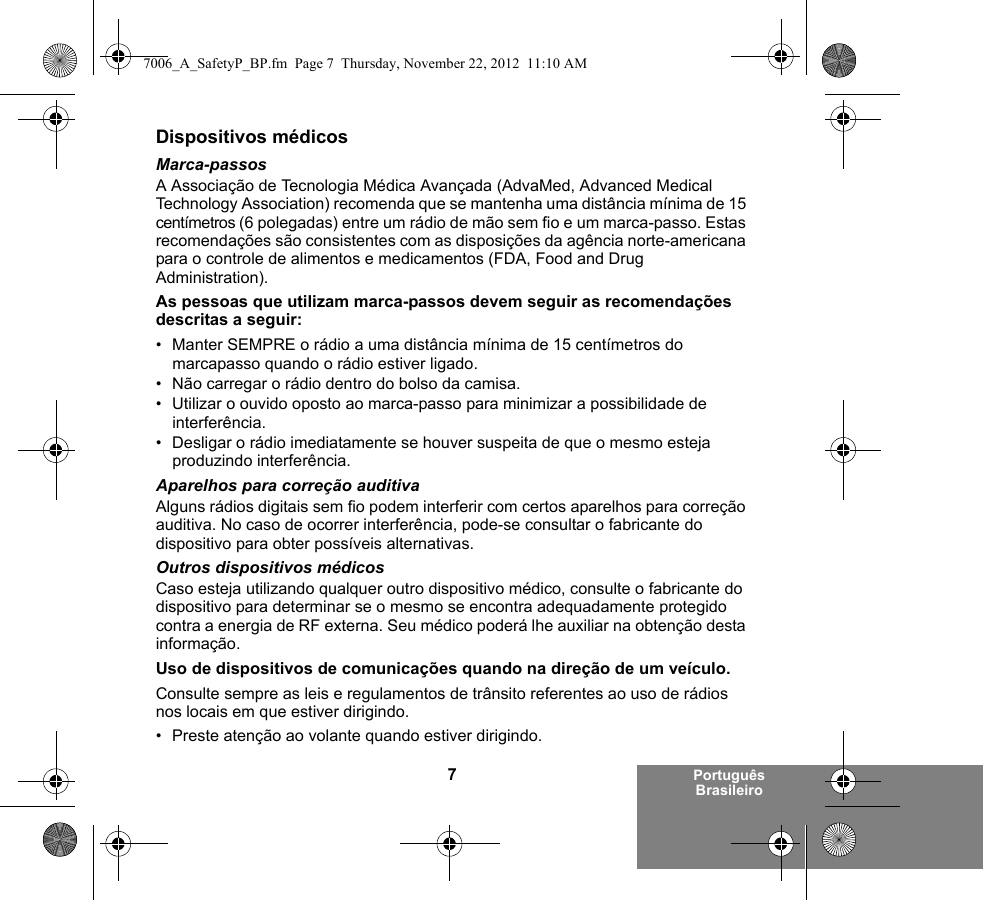 7Português BrasileiroDispositivos médicosMarca-passosA Associação de Tecnologia Médica Avançada (AdvaMed, Advanced Medical Technology Association) recomenda que se mantenha uma distância mínima de 15 centímetros (6 polegadas) entre um rádio de mão sem fio e um marca-passo. Estas recomendações são consistentes com as disposições da agência norte-americana para o controle de alimentos e medicamentos (FDA, Food and Drug Administration).As pessoas que utilizam marca-passos devem seguir as recomendações descritas a seguir:• Manter SEMPRE o rádio a uma distância mínima de 15 centímetros do marcapasso quando o rádio estiver ligado.• Não carregar o rádio dentro do bolso da camisa.• Utilizar o ouvido oposto ao marca-passo para minimizar a possibilidade de interferência.• Desligar o rádio imediatamente se houver suspeita de que o mesmo esteja produzindo interferência.Aparelhos para correção auditivaAlguns rádios digitais sem fio podem interferir com certos aparelhos para correção auditiva. No caso de ocorrer interferência, pode-se consultar o fabricante do dispositivo para obter possíveis alternativas.Outros dispositivos médicosCaso esteja utilizando qualquer outro dispositivo médico, consulte o fabricante do dispositivo para determinar se o mesmo se encontra adequadamente protegido contra a energia de RF externa. Seu médico poderá lhe auxiliar na obtenção desta informação.Uso de dispositivos de comunicações quando na direção de um veículo.Consulte sempre as leis e regulamentos de trânsito referentes ao uso de rádios nos locais em que estiver dirigindo.• Preste atenção ao volante quando estiver dirigindo.7006_A_SafetyP_BP.fm  Page 7  Thursday, November 22, 2012  11:10 AM