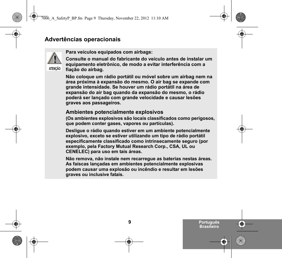 9Português BrasileiroAdvertências operacionaisPara veículos equipados com airbags:Consulte o manual do fabricante do veículo antes de instalar um equipamento eletrônico, de modo a evitar interferência com a fiação do airbag.Não coloque um rádio portátil ou móvel sobre um airbag nem na área próxima à expansão do mesmo. O air bag se expande com grande intensidade. Se houver um rádio portátil na área de expansão do air bag quando da expansão do mesmo, o rádio poderá ser lançado com grande velocidade e causar lesões graves aos passageiros.Ambientes potencialmente explosivos (Os ambientes explosivos são locais classificados como perigosos, que podem conter gases, vapores ou partículas). Desligue o rádio quando estiver em um ambiente potencialmente explosivo, exceto se estiver utilizando um tipo de rádio portátil especificamente classificado como intrinsecamente seguro (por exemplo, pela Factory Mutual Research Corp., CSA, UL ou CENELEC) para uso em tais áreas. Não remova, não instale nem recarregue as baterias nestas áreas. As faíscas lançadas em ambientes potencialmente explosivas podem causar uma explosão ou incêndio e resultar em lesões graves ou inclusive fatais.ATENÇÃO7006_A_SafetyP_BP.fm  Page 9  Thursday, November 22, 2012  11:10 AM