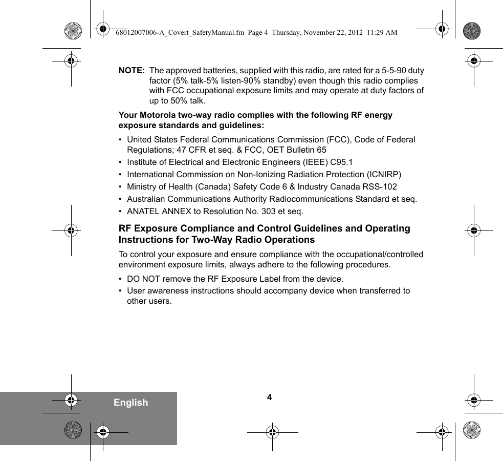 4EnglishNOTE: The approved batteries, supplied with this radio, are rated for a 5-5-90 duty factor (5% talk-5% listen-90% standby) even though this radio complies with FCC occupational exposure limits and may operate at duty factors of up to 50% talk.Your Motorola two-way radio complies with the following RF energy exposure standards and guidelines:• United States Federal Communications Commission (FCC), Code of Federal Regulations; 47 CFR et seq. &amp; FCC, OET Bulletin 65• Institute of Electrical and Electronic Engineers (IEEE) C95.1• International Commission on Non-Ionizing Radiation Protection (ICNIRP)• Ministry of Health (Canada) Safety Code 6 &amp; Industry Canada RSS-102• Australian Communications Authority Radiocommunications Standard et seq.• ANATEL ANNEX to Resolution No. 303 et seq.RF Exposure Compliance and Control Guidelines and Operating Instructions for Two-Way Radio OperationsTo control your exposure and ensure compliance with the occupational/controlled environment exposure limits, always adhere to the following procedures.• DO NOT remove the RF Exposure Label from the device.• User awareness instructions should accompany device when transferred to other users.68012007006-A_Covert_SafetyManual.fm  Page 4  Thursday, November 22, 2012  11:29 AM