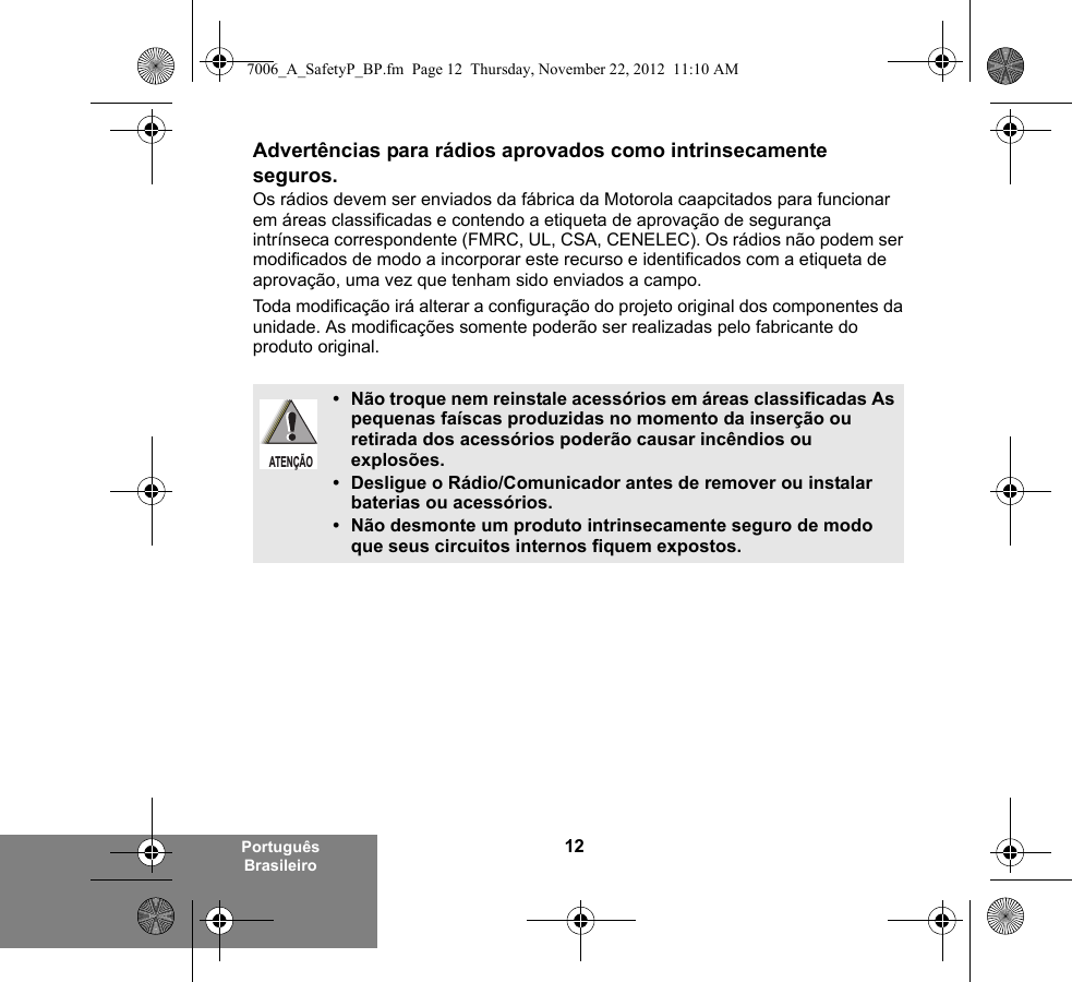 12Português BrasileiroAdvertências para rádios aprovados como intrinsecamente seguros.Os rádios devem ser enviados da fábrica da Motorola caapcitados para funcionar em áreas classificadas e contendo a etiqueta de aprovação de segurança intrínseca correspondente (FMRC, UL, CSA, CENELEC). Os rádios não podem ser modificados de modo a incorporar este recurso e identificados com a etiqueta de aprovação, uma vez que tenham sido enviados a campo.Toda modificação irá alterar a configuração do projeto original dos componentes da unidade. As modificações somente poderão ser realizadas pelo fabricante do produto original.• Não troque nem reinstale acessórios em áreas classificadas As pequenas faíscas produzidas no momento da inserção ou retirada dos acessórios poderão causar incêndios ou explosões.• Desligue o Rádio/Comunicador antes de remover ou instalar baterias ou acessórios.• Não desmonte um produto intrinsecamente seguro de modo que seus circuitos internos fiquem expostos.ATENÇÃO7006_A_SafetyP_BP.fm  Page 12  Thursday, November 22, 2012  11:10 AM