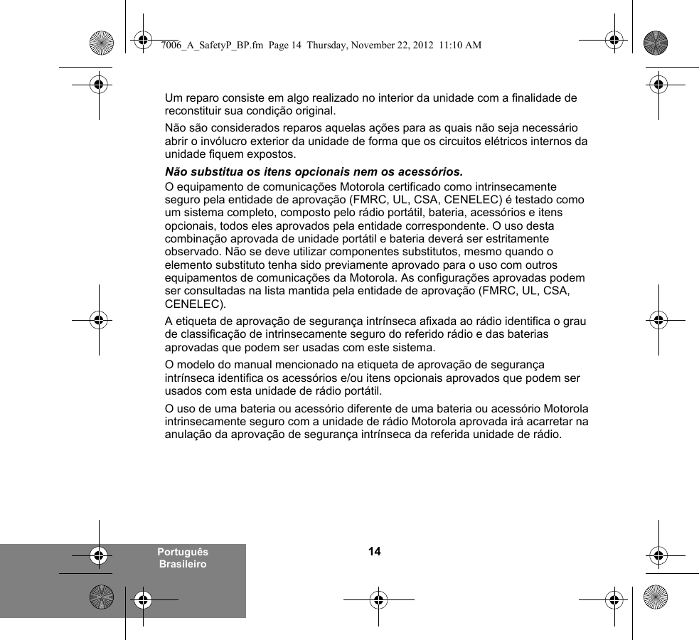 14Português BrasileiroUm reparo consiste em algo realizado no interior da unidade com a finalidade de reconstituir sua condição original.Não são considerados reparos aquelas ações para as quais não seja necessário abrir o invólucro exterior da unidade de forma que os circuitos elétricos internos da unidade fiquem expostos. Não substitua os itens opcionais nem os acessórios.O equipamento de comunicações Motorola certificado como intrinsecamente seguro pela entidade de aprovação (FMRC, UL, CSA, CENELEC) é testado como um sistema completo, composto pelo rádio portátil, bateria, acessórios e itens opcionais, todos eles aprovados pela entidade correspondente. O uso desta combinação aprovada de unidade portátil e bateria deverá ser estritamente observado. Não se deve utilizar componentes substitutos, mesmo quando o elemento substituto tenha sido previamente aprovado para o uso com outros equipamentos de comunicações da Motorola. As configurações aprovadas podem ser consultadas na lista mantida pela entidade de aprovação (FMRC, UL, CSA, CENELEC). A etiqueta de aprovação de segurança intrínseca afixada ao rádio identifica o grau de classificação de intrinsecamente seguro do referido rádio e das baterias aprovadas que podem ser usadas com este sistema. O modelo do manual mencionado na etiqueta de aprovação de segurança intrínseca identifica os acessórios e/ou itens opcionais aprovados que podem ser usados com esta unidade de rádio portátil. O uso de uma bateria ou acessório diferente de uma bateria ou acessório Motorola intrinsecamente seguro com a unidade de rádio Motorola aprovada irá acarretar na anulação da aprovação de segurança intrínseca da referida unidade de rádio. 7006_A_SafetyP_BP.fm  Page 14  Thursday, November 22, 2012  11:10 AM