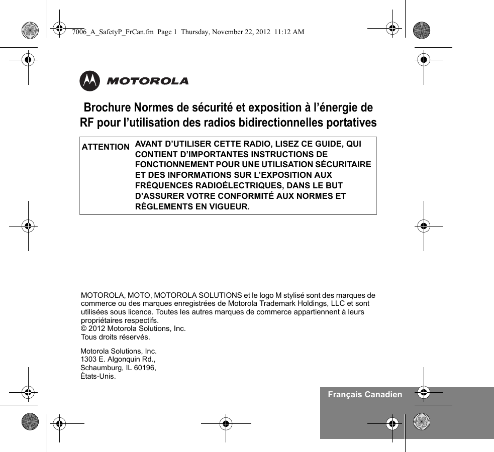 Français CanadienBrochure Normes de sécurité et exposition à l’énergie de RF pour l’utilisation des radios bidirectionnelles portativesAVANT D’UTILISER CETTE RADIO, LISEZ CE GUIDE, QUI CONTIENT D’IMPORTANTES INSTRUCTIONS DE FONCTIONNEMENT POUR UNE UTILISATION SÉCURITAIRE ET DES INFORMATIONS SUR L’EXPOSITION AUX FRÉQUENCES RADIOÉLECTRIQUES, DANS LE BUT D’ASSURER VOTRE CONFORMITÉ AUX NORMES ET RÈGLEMENTS EN VIGUEUR.ATTENTIONMotorola Solutions, Inc.1303 E. Algonquin Rd.,Schaumburg, IL 60196, États-Unis. MOTOROLA, MOTO, MOTOROLA SOLUTIONS et le logo M stylisé sont des marques de commerce ou des marques enregistrées de Motorola Trademark Holdings, LLC et sont utilisées sous licence. Toutes les autres marques de commerce appartiennent à leurs propriétaires respectifs. © 2012 Motorola Solutions, Inc. Tous droits réservés.7006_A_SafetyP_FrCan.fm  Page 1  Thursday, November 22, 2012  11:12 AM