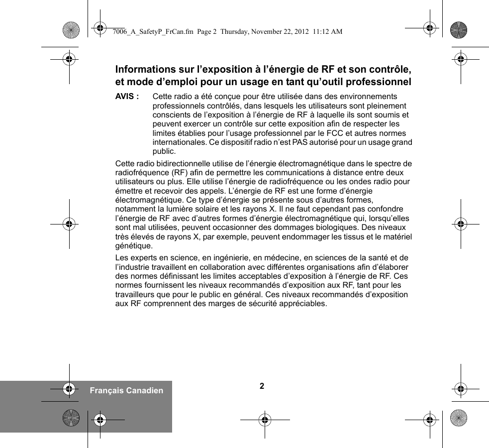 2Français CanadienInformations sur l’exposition à l’énergie de RF et son contrôle, et mode d’emploi pour un usage en tant qu’outil professionnel AVIS : Cette radio a été conçue pour être utilisée dans des environnements professionnels contrôlés, dans lesquels les utilisateurs sont pleinement conscients de l’exposition à l’énergie de RF à laquelle ils sont soumis et peuvent exercer un contrôle sur cette exposition afin de respecter les limites établies pour l’usage professionnel par le FCC et autres normes internationales. Ce dispositif radio n’est PAS autorisé pour un usage grand public.Cette radio bidirectionnelle utilise de l’énergie électromagnétique dans le spectre de radiofréquence (RF) afin de permettre les communications à distance entre deux utilisateurs ou plus. Elle utilise l’énergie de radiofréquence ou les ondes radio pour émettre et recevoir des appels. L’énergie de RF est une forme d’énergie électromagnétique. Ce type d’énergie se présente sous d’autres formes, notamment la lumière solaire et les rayons X. Il ne faut cependant pas confondre l’énergie de RF avec d’autres formes d’énergie électromagnétique qui, lorsqu’elles sont mal utilisées, peuvent occasionner des dommages biologiques. Des niveaux très élevés de rayons X, par exemple, peuvent endommager les tissus et le matériel génétique. Les experts en science, en ingénierie, en médecine, en sciences de la santé et de l’industrie travaillent en collaboration avec différentes organisations afin d’élaborer des normes définissant les limites acceptables d’exposition à l’énergie de RF. Ces normes fournissent les niveaux recommandés d’exposition aux RF, tant pour les travailleurs que pour le public en général. Ces niveaux recommandés d’exposition aux RF comprennent des marges de sécurité appréciables.7006_A_SafetyP_FrCan.fm  Page 2  Thursday, November 22, 2012  11:12 AM