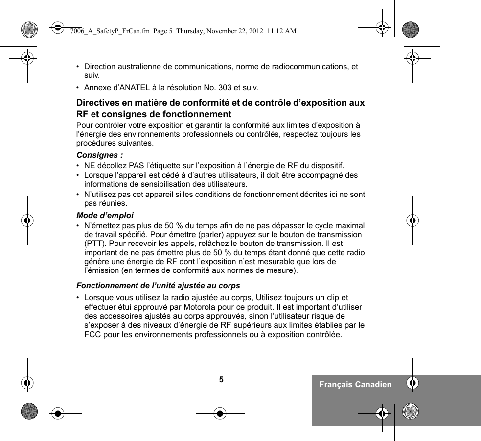 5Français Canadien• Direction australienne de communications, norme de radiocommunications, et suiv.• Annexe d’ANATEL à la résolution No. 303 et suiv.Directives en matière de conformité et de contrôle d’exposition aux RF et consignes de fonctionnementPour contrôler votre exposition et garantir la conformité aux limites d’exposition à l’énergie des environnements professionnels ou contrôlés, respectez toujours les procédures suivantes.Consignes :• NE décollez PAS l’étiquette sur l’exposition à l’énergie de RF du dispositif.• Lorsque l’appareil est cédé à d’autres utilisateurs, il doit être accompagné des informations de sensibilisation des utilisateurs.• N’utilisez pas cet appareil si les conditions de fonctionnement décrites ici ne sont pas réunies.Mode d’emploi• N’émettez pas plus de 50 % du temps afin de ne pas dépasser le cycle maximal de travail spécifié. Pour émettre (parler) appuyez sur le bouton de transmission (PTT). Pour recevoir les appels, relâchez le bouton de transmission. Il est important de ne pas émettre plus de 50 % du temps étant donné que cette radio génère une énergie de RF dont l’exposition n’est mesurable que lors de l’émission (en termes de conformité aux normes de mesure).Fonctionnement de l’unité ajustée au corps• Lorsque vous utilisez la radio ajustée au corps, Utilisez toujours un clip et effectuer étui approuvé par Motorola pour ce produit. Il est important d’utiliser des accessoires ajustés au corps approuvés, sinon l’utilisateur risque de s’exposer à des niveaux d’énergie de RF supérieurs aux limites établies par le FCC pour les environnements professionnels ou à exposition contrôlée. 7006_A_SafetyP_FrCan.fm  Page 5  Thursday, November 22, 2012  11:12 AM