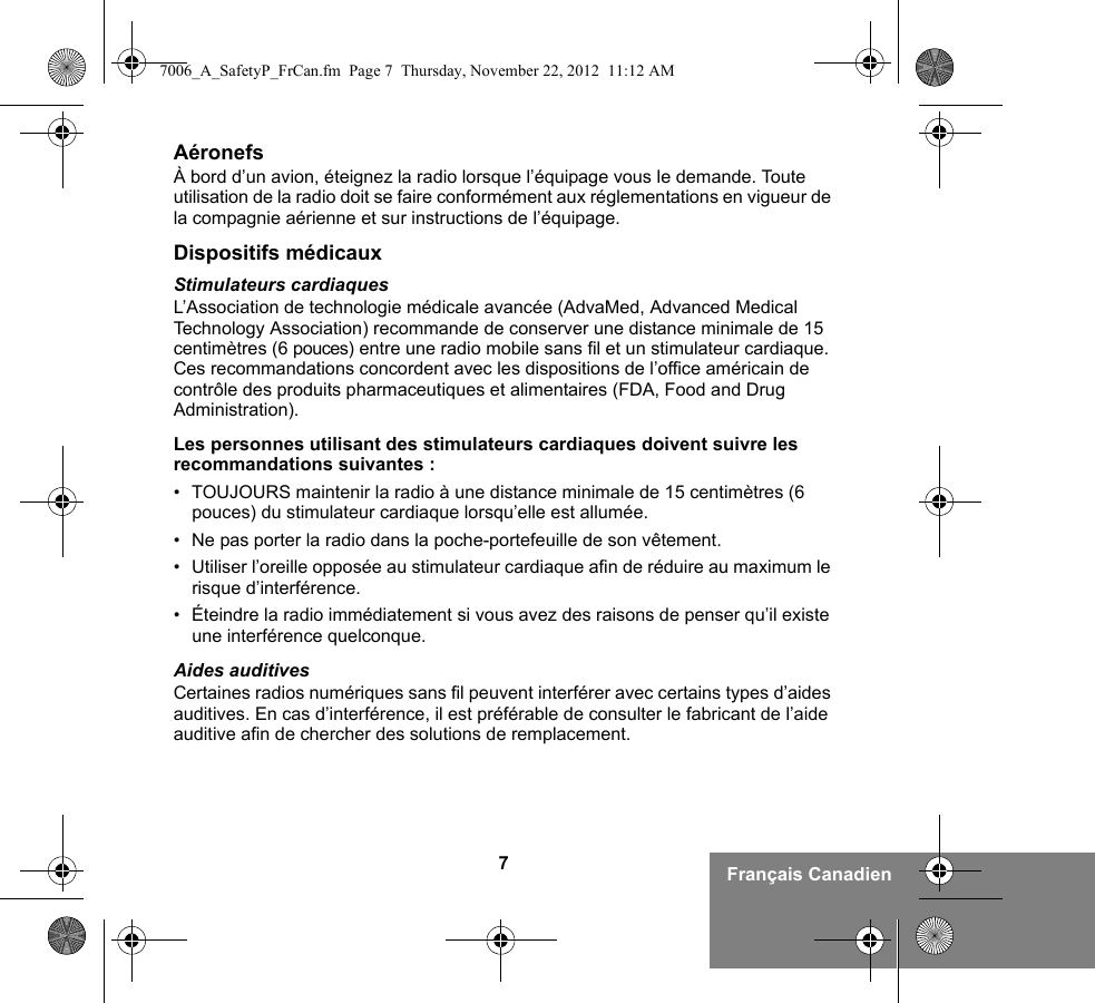 7Français CanadienAéronefsÀ bord d’un avion, éteignez la radio lorsque l’équipage vous le demande. Toute utilisation de la radio doit se faire conformément aux réglementations en vigueur de la compagnie aérienne et sur instructions de l’équipage.Dispositifs médicauxStimulateurs cardiaquesL’Association de technologie médicale avancée (AdvaMed, Advanced Medical Technology Association) recommande de conserver une distance minimale de 15 centimètres (6 pouces) entre une radio mobile sans fil et un stimulateur cardiaque. Ces recommandations concordent avec les dispositions de l’office américain de contrôle des produits pharmaceutiques et alimentaires (FDA, Food and Drug Administration).Les personnes utilisant des stimulateurs cardiaques doivent suivre les recommandations suivantes :• TOUJOURS maintenir la radio à une distance minimale de 15 centimètres (6 pouces) du stimulateur cardiaque lorsqu’elle est allumée.• Ne pas porter la radio dans la poche-portefeuille de son vêtement.• Utiliser l’oreille opposée au stimulateur cardiaque afin de réduire au maximum le risque d’interférence.• Éteindre la radio immédiatement si vous avez des raisons de penser qu’il existe une interférence quelconque.Aides auditivesCertaines radios numériques sans fil peuvent interférer avec certains types d’aides auditives. En cas d’interférence, il est préférable de consulter le fabricant de l’aide auditive afin de chercher des solutions de remplacement.7006_A_SafetyP_FrCan.fm  Page 7  Thursday, November 22, 2012  11:12 AM