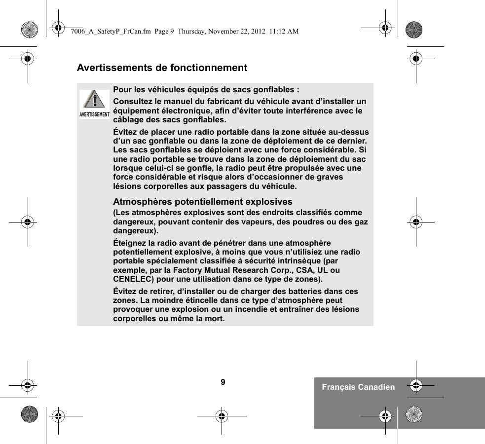 9Français CanadienAvertissements de fonctionnementPour les véhicules équipés de sacs gonflables :Consultez le manuel du fabricant du véhicule avant d’installer un équipement électronique, afin d’éviter toute interférence avec le câblage des sacs gonflables.Évitez de placer une radio portable dans la zone située au-dessus d’un sac gonflable ou dans la zone de déploiement de ce dernier. Les sacs gonflables se déploient avec une force considérable. Si une radio portable se trouve dans la zone de déploiement du sac lorsque celui-ci se gonfle, la radio peut être propulsée avec une force considérable et risque alors d’occasionner de graves lésions corporelles aux passagers du véhicule.Atmosphères potentiellement explosives (Les atmosphères explosives sont des endroits classifiés comme dangereux, pouvant contenir des vapeurs, des poudres ou des gaz dangereux). Éteignez la radio avant de pénétrer dans une atmosphère potentiellement explosive, à moins que vous n’utilisiez une radio portable spécialement classifiée à sécurité intrinsèque (par exemple, par la Factory Mutual Research Corp., CSA, UL ou CENELEC) pour une utilisation dans ce type de zones). Évitez de retirer, d’installer ou de charger des batteries dans ces zones. La moindre étincelle dans ce type d’atmosphère peut provoquer une explosion ou un incendie et entraîner des lésions corporelles ou même la mort.AVERTISSEMENT7006_A_SafetyP_FrCan.fm  Page 9  Thursday, November 22, 2012  11:12 AM