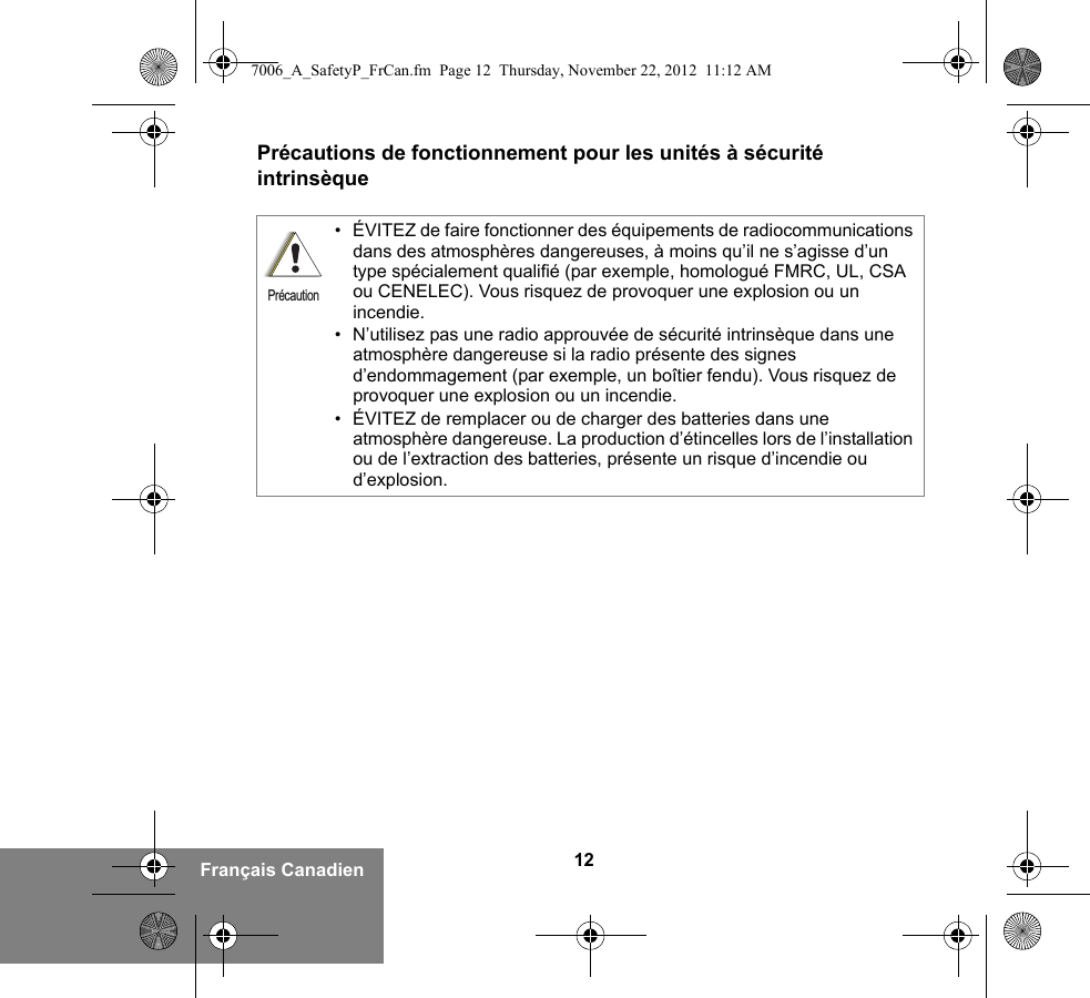 12Français CanadienPrécautions de fonctionnement pour les unités à sécurité intrinsèque• ÉVITEZ de faire fonctionner des équipements de radiocommunications dans des atmosphères dangereuses, à moins qu’il ne s’agisse d’un type spécialement qualifié (par exemple, homologué FMRC, UL, CSA ou CENELEC). Vous risquez de provoquer une explosion ou un incendie.• N’utilisez pas une radio approuvée de sécurité intrinsèque dans une atmosphère dangereuse si la radio présente des signes d’endommagement (par exemple, un boîtier fendu). Vous risquez de provoquer une explosion ou un incendie.• ÉVITEZ de remplacer ou de charger des batteries dans une atmosphère dangereuse. La production d’étincelles lors de l’installation ou de l’extraction des batteries, présente un risque d’incendie ou d’explosion.Précaution7006_A_SafetyP_FrCan.fm  Page 12  Thursday, November 22, 2012  11:12 AM