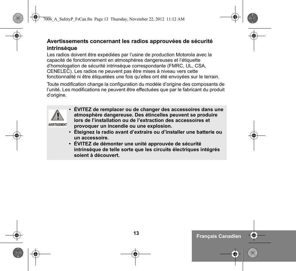 13 Français CanadienAvertissements concernant les radios approuvées de sécurité intrinsèqueLes radios doivent être expédiées par l’usine de production Motorola avec la capacité de fonctionnement en atmosphères dangereuses et l’étiquette d’homologation de sécurité intrinsèque correspondante (FMRC, UL, CSA, CENELEC). Les radios ne peuvent pas être mises à niveau vers cette fonctionnalité ni être étiquetées une fois qu’elles ont été envoyées sur le terrain.Toute modification change la configuration du modèle d’origine des composants de l’unité. Les modifications ne peuvent être effectuées que par le fabricant du produit d’origine.•ÉVITEZ de remplacer ou de changer des accessoires dans une atmosphère dangereuse. Des étincelles peuvent se produire lors de l’installation ou de l’extraction des accessoires et provoquer un incendie ou une explosion.•Éteignez la radio avant d’extraire ou d’installer une batterie ou un accessoire.• ÉVITEZ de démonter une unité approuvée de sécurité intrinsèque de telle sorte que les circuits électriques intégrés soient à découvert.AVERTISSEMENT7006_A_SafetyP_FrCan.fm  Page 13  Thursday, November 22, 2012  11:12 AM