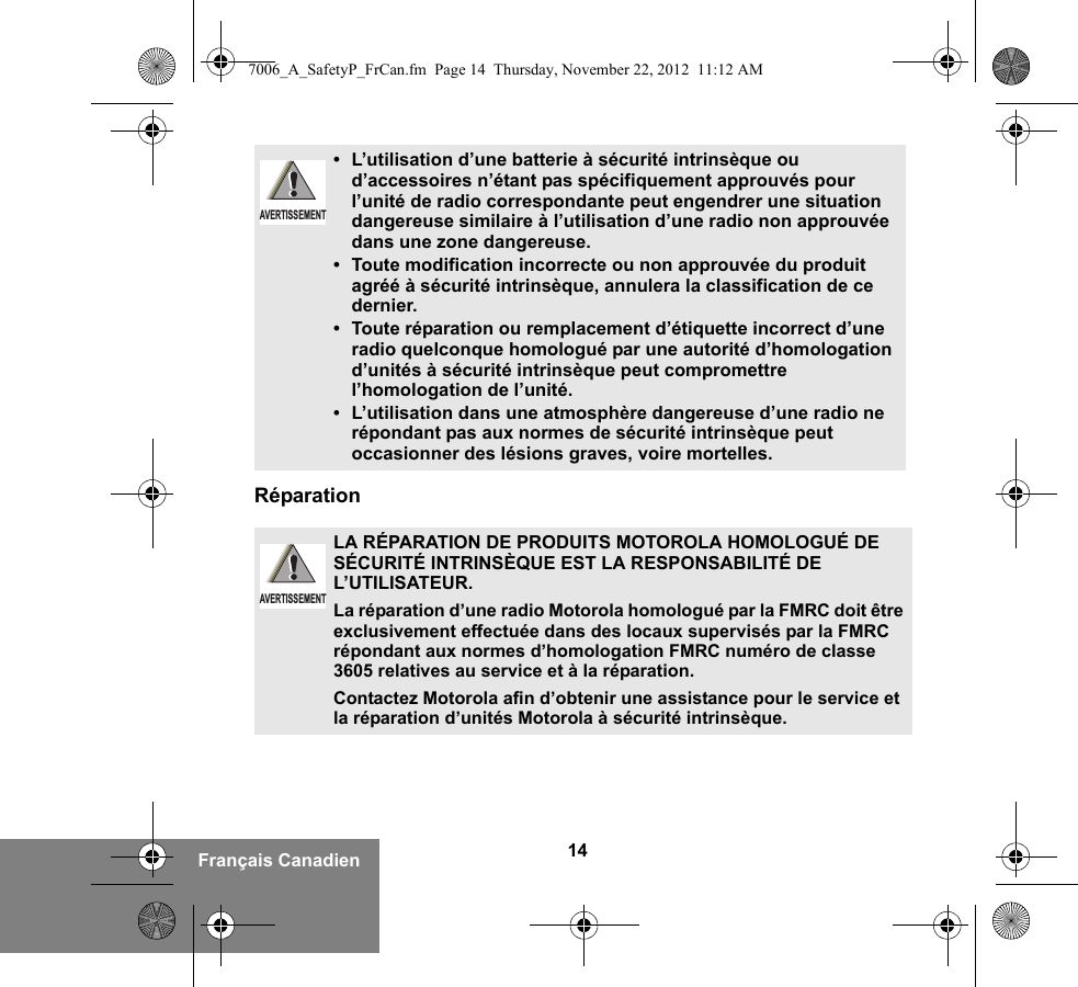 14Français CanadienRéparation• L’utilisation d’une batterie à sécurité intrinsèque ou d’accessoires n’étant pas spécifiquement approuvés pour l’unité de radio correspondante peut engendrer une situation dangereuse similaire à l’utilisation d’une radio non approuvée dans une zone dangereuse.• Toute modification incorrecte ou non approuvée du produit agréé à sécurité intrinsèque, annulera la classification de ce dernier.• Toute réparation ou remplacement d’étiquette incorrect d’une radio quelconque homologué par une autorité d’homologation d’unités à sécurité intrinsèque peut compromettre l’homologation de l’unité.•L’utilisation dans une atmosphère dangereuse d’une radio ne répondant pas aux normes de sécurité intrinsèque peut occasionner des lésions graves, voire mortelles.LA RÉPARATION DE PRODUITS MOTOROLA HOMOLOGUÉ DE SÉCURITÉ INTRINSÈQUE EST LA RESPONSABILITÉ DE L’UTILISATEUR.La réparation d’une radio Motorola homologué par la FMRC doit être exclusivement effectuée dans des locaux supervisés par la FMRC répondant aux normes d’homologation FMRC numéro de classe 3605 relatives au service et à la réparation. Contactez Motorola afin d’obtenir une assistance pour le service et la réparation d’unités Motorola à sécurité intrinsèque. AVERTISSEMENTAVERTISSEMENT7006_A_SafetyP_FrCan.fm  Page 14  Thursday, November 22, 2012  11:12 AM