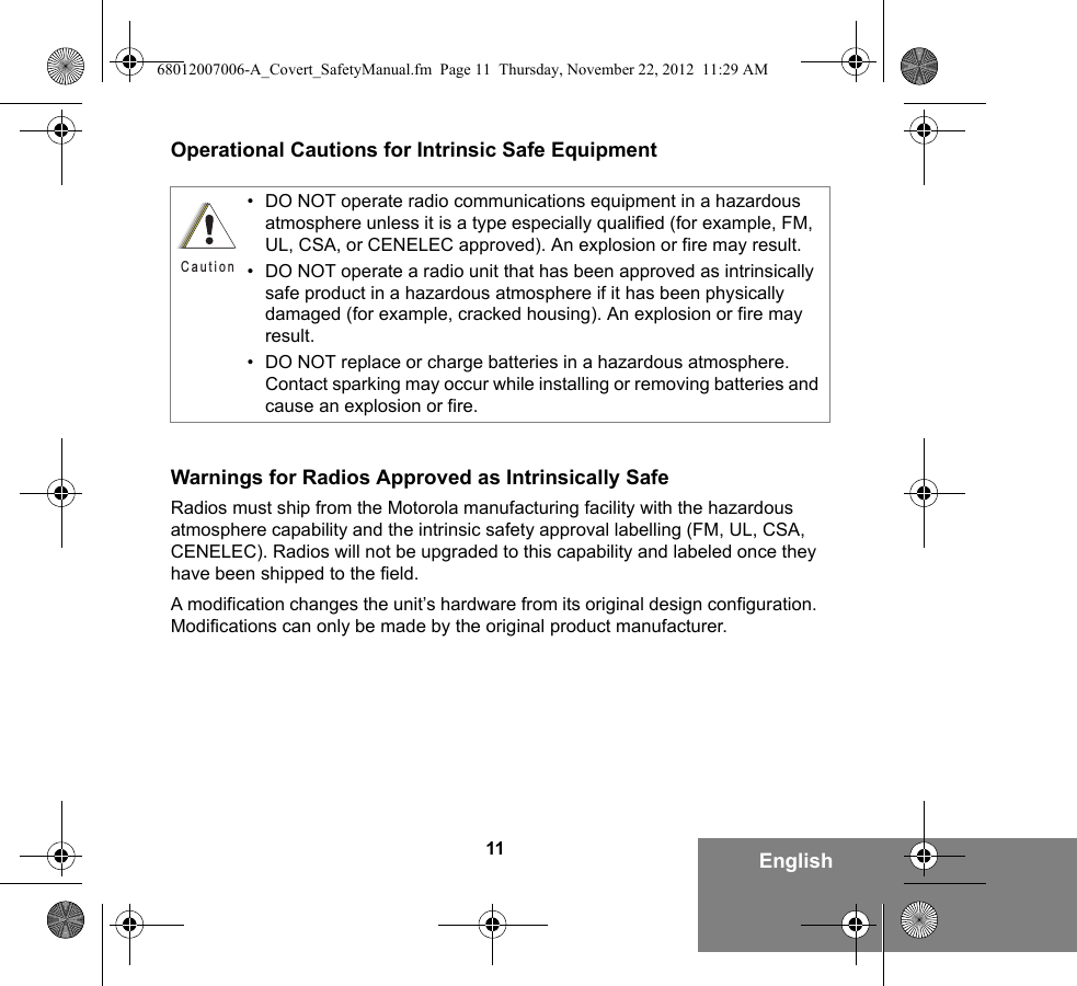 11 EnglishOperational Cautions for Intrinsic Safe EquipmentWarnings for Radios Approved as Intrinsically SafeRadios must ship from the Motorola manufacturing facility with the hazardous atmosphere capability and the intrinsic safety approval labelling (FM, UL, CSA, CENELEC). Radios will not be upgraded to this capability and labeled once they have been shipped to the field.A modification changes the unit’s hardware from its original design configuration. Modifications can only be made by the original product manufacturer.• DO NOT operate radio communications equipment in a hazardous atmosphere unless it is a type especially qualified (for example, FM, UL, CSA, or CENELEC approved). An explosion or fire may result.• DO NOT operate a radio unit that has been approved as intrinsically safe product in a hazardous atmosphere if it has been physically damaged (for example, cracked housing). An explosion or fire may result.• DO NOT replace or charge batteries in a hazardous atmosphere. Contact sparking may occur while installing or removing batteries and cause an explosion or fire.Caution68012007006-A_Covert_SafetyManual.fm  Page 11  Thursday, November 22, 2012  11:29 AM