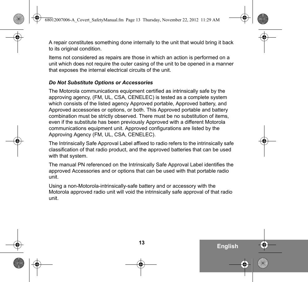 13 EnglishA repair constitutes something done internally to the unit that would bring it back to its original condition.Items not considered as repairs are those in which an action is performed on a unit which does not require the outer casing of the unit to be opened in a manner that exposes the internal electrical circuits of the unit. Do Not Substitute Options or AccessoriesThe Motorola communications equipment certified as intrinsically safe by the approving agency, (FM, UL, CSA, CENELEC) is tested as a complete system which consists of the listed agency Approved portable, Approved battery, and Approved accessories or options, or both. This Approved portable and battery combination must be strictly observed. There must be no substitution of items, even if the substitute has been previously Approved with a different Motorola communications equipment unit. Approved configurations are listed by the Approving Agency (FM, UL, CSA, CENELEC).   The Intrinsically Safe Approval Label affixed to radio refers to the intrinsically safe classification of that radio product, and the approved batteries that can be used with that system. The manual PN referenced on the Intrinsically Safe Approval Label identifies the approved Accessories and or options that can be used with that portable radio unit. Using a non-Motorola-intrinsically-safe battery and or accessory with the Motorola approved radio unit will void the intrinsically safe approval of that radio unit.68012007006-A_Covert_SafetyManual.fm  Page 13  Thursday, November 22, 2012  11:29 AM