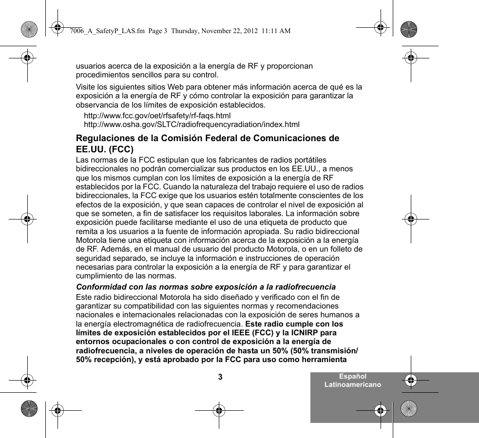 3Español Latinoamericanousuarios acerca de la exposición a la energía de RF y proporcionan procedimientos sencillos para su control.Visite los siguientes sitios Web para obtener más información acerca de qué es la exposición a la energía de RF y cómo controlar la exposición para garantizar la observancia de los límites de exposición establecidos.http://www.fcc.gov/oet/rfsafety/rf-faqs.html http://www.osha.gov/SLTC/radiofrequencyradiation/index.htmlRegulaciones de la Comisión Federal de Comunicaciones de EE.UU. (FCC)Las normas de la FCC estipulan que los fabricantes de radios portátiles bidireccionales no podrán comercializar sus productos en los EE.UU., a menos que los mismos cumplan con los límites de exposición a la energía de RF establecidos por la FCC. Cuando la naturaleza del trabajo requiere el uso de radios bidireccionales, la FCC exige que los usuarios estén totalmente conscientes de los efectos de la exposición, y que sean capaces de controlar el nivel de exposición al que se someten, a fin de satisfacer los requisitos laborales. La información sobre exposición puede facilitarse mediante el uso de una etiqueta de producto que remita a los usuarios a la fuente de información apropiada. Su radio bidireccional Motorola tiene una etiqueta con información acerca de la exposición a la energía de RF. Además, en el manual de usuario del producto Motorola, o en un folleto de seguridad separado, se incluye la información e instrucciones de operación necesarias para controlar la exposición a la energía de RF y para garantizar el cumplimiento de las normas. Conformidad con las normas sobre exposición a la radiofrecuenciaEste radio bidireccional Motorola ha sido diseñado y verificado con el fin de garantizar su compatibilidad con las siguientes normas y recomendaciones nacionales e internacionales relacionadas con la exposición de seres humanos a la energía electromagnética de radiofrecuencia. Este radio cumple con los límites de exposición establecidos por el IEEE (FCC) y la ICNIRP para entornos ocupacionales o con control de exposición a la energía de radiofrecuencia, a niveles de operación de hasta un 50% (50% transmisión/50% recepción), y está aprobado por la FCC para uso como herramienta 7006_A_SafetyP_LAS.fm  Page 3  Thursday, November 22, 2012  11:11 AM