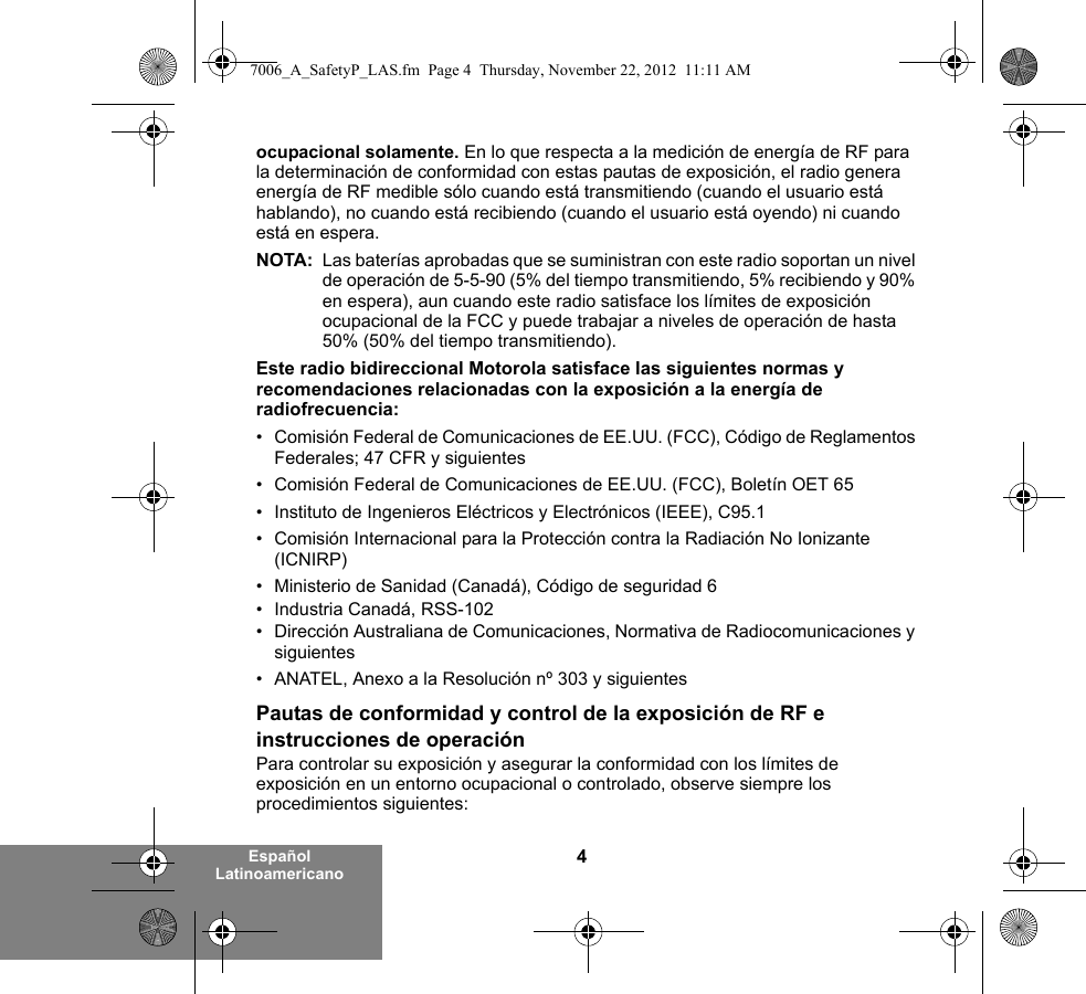 4Español Latinoamericanoocupacional solamente. En lo que respecta a la medición de energía de RF para la determinación de conformidad con estas pautas de exposición, el radio genera energía de RF medible sólo cuando está transmitiendo (cuando el usuario está hablando), no cuando está recibiendo (cuando el usuario está oyendo) ni cuando está en espera. NOTA: Las baterías aprobadas que se suministran con este radio soportan un nivel de operación de 5-5-90 (5% del tiempo transmitiendo, 5% recibiendo y 90% en espera), aun cuando este radio satisface los límites de exposición ocupacional de la FCC y puede trabajar a niveles de operación de hasta 50% (50% del tiempo transmitiendo).Este radio bidireccional Motorola satisface las siguientes normas y recomendaciones relacionadas con la exposición a la energía de radiofrecuencia:• Comisión Federal de Comunicaciones de EE.UU. (FCC), Código de Reglamentos Federales; 47 CFR y siguientes • Comisión Federal de Comunicaciones de EE.UU. (FCC), Boletín OET 65• Instituto de Ingenieros Eléctricos y Electrónicos (IEEE), C95.1• Comisión Internacional para la Protección contra la Radiación No Ionizante (ICNIRP)• Ministerio de Sanidad (Canadá), Código de seguridad 6• Industria Canadá, RSS-102• Dirección Australiana de Comunicaciones, Normativa de Radiocomunicaciones y siguientes• ANATEL, Anexo a la Resolución nº 303 y siguientesPautas de conformidad y control de la exposición de RF e instrucciones de operaciónPara controlar su exposición y asegurar la conformidad con los límites de exposición en un entorno ocupacional o controlado, observe siempre los procedimientos siguientes:7006_A_SafetyP_LAS.fm  Page 4  Thursday, November 22, 2012  11:11 AM