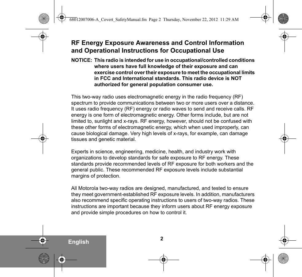 2EnglishRF Energy Exposure Awareness and Control Information and Operational Instructions for Occupational Use NOTICE: This radio is intended for use in occupational/controlled conditions where users have full knowledge of their exposure and can exercise control over their exposure to meet the occupational limits in FCC and International standards. This radio device is NOT authorized for general population consumer use.This two-way radio uses electromagnetic energy in the radio frequency (RF) spectrum to provide communications between two or more users over a distance. It uses radio frequency (RF) energy or radio waves to send and receive calls. RF energy is one form of electromagnetic energy. Other forms include, but are not limited to, sunlight and x-rays. RF energy, however, should not be confused with these other forms of electromagnetic energy, which when used improperly, can cause biological damage. Very high levels of x-rays, for example, can damage tissues and genetic material. Experts in science, engineering, medicine, health, and industry work with organizations to develop standards for safe exposure to RF energy. These standards provide recommended levels of RF exposure for both workers and the general public. These recommended RF exposure levels include substantial margins of protection.All Motorola two-way radios are designed, manufactured, and tested to ensure they meet government-established RF exposure levels. In addition, manufacturers also recommend specific operating instructions to users of two-way radios. These instructions are important because they inform users about RF energy exposure and provide simple procedures on how to control it.68012007006-A_Covert_SafetyManual.fm  Page 2  Thursday, November 22, 2012  11:29 AM