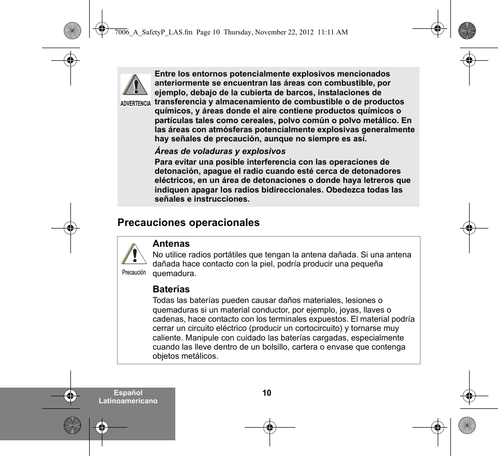 10Español LatinoamericanoPrecauciones operacionales Entre los entornos potencialmente explosivos mencionados anteriormente se encuentran las áreas con combustible, por ejemplo, debajo de la cubierta de barcos, instalaciones de transferencia y almacenamiento de combustible o de productos químicos, y áreas donde el aire contiene productos químicos o partículas tales como cereales, polvo común o polvo metálico. En las áreas con atmósferas potencialmente explosivas generalmente hay señales de precaución, aunque no siempre es así.Áreas de voladuras y explosivosPara evitar una posible interferencia con las operaciones de detonación, apague el radio cuando esté cerca de detonadores eléctricos, en un área de detonaciones o donde haya letreros que indiquen apagar los radios bidireccionales. Obedezca todas las señales e instrucciones. AntenasNo utilice radios portátiles que tengan la antena dañada. Si una antena dañada hace contacto con la piel, podría producir una pequeña quemadura.BateríasTodas las baterías pueden causar daños materiales, lesiones o quemaduras si un material conductor, por ejemplo, joyas, llaves o cadenas, hace contacto con los terminales expuestos. El material podría cerrar un circuito eléctrico (producir un cortocircuito) y tornarse muy caliente. Manipule con cuidado las baterías cargadas, especialmente cuando las lleve dentro de un bolsillo, cartera o envase que contenga objetos metálicos.ADVERTENCIAPrecaución7006_A_SafetyP_LAS.fm  Page 10  Thursday, November 22, 2012  11:11 AM