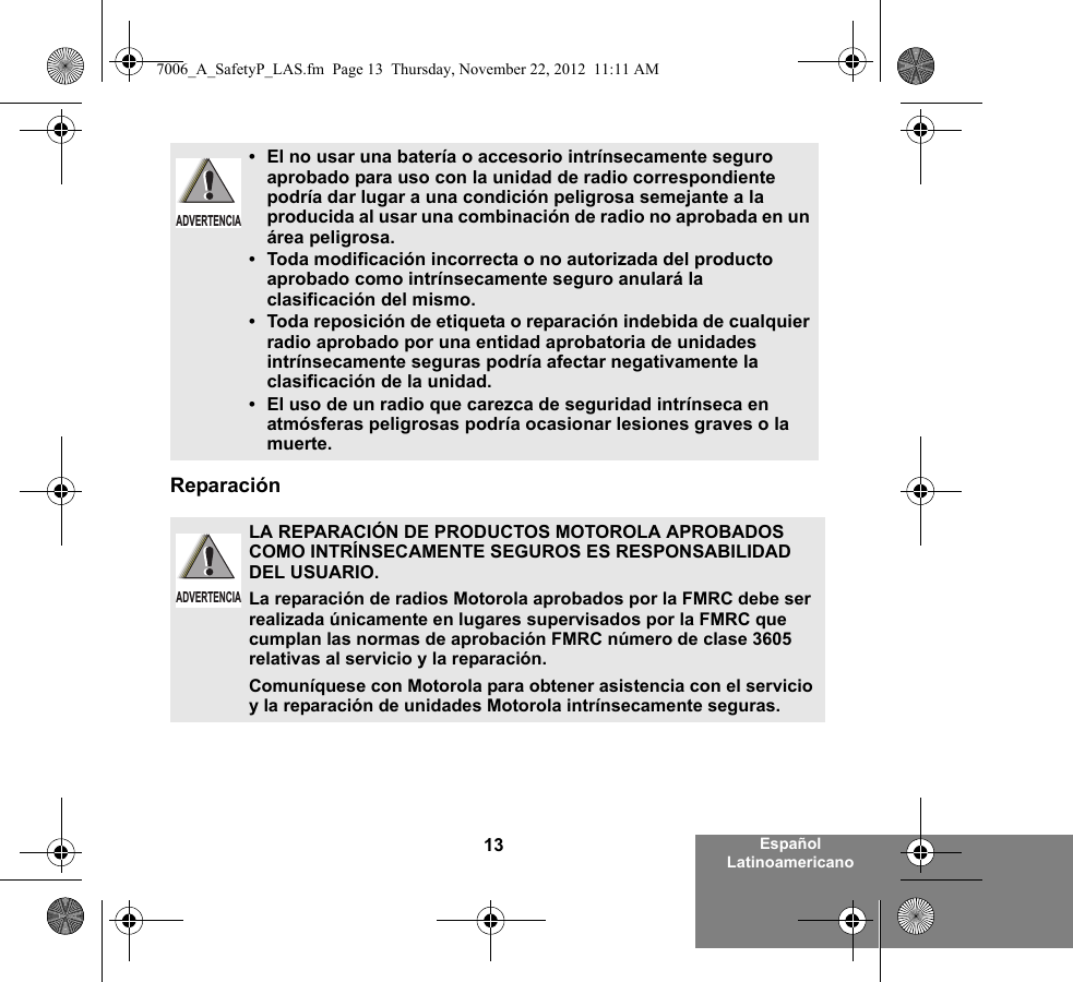 13 Español LatinoamericanoReparación•El no usar una batería o accesorio intrínsecamente seguro aprobado para uso con la unidad de radio correspondiente podría dar lugar a una condición peligrosa semejante a la producida al usar una combinación de radio no aprobada en un área peligrosa.•Toda modificación incorrecta o no autorizada del producto aprobado como intrínsecamente seguro anulará la clasificación del mismo.•Toda reposición de etiqueta o reparación indebida de cualquier radio aprobado por una entidad aprobatoria de unidades intrínsecamente seguras podría afectar negativamente la clasificación de la unidad.•El uso de un radio que carezca de seguridad intrínseca en atmósferas peligrosas podría ocasionar lesiones graves o la muerte.LA REPARACIÓN DE PRODUCTOS MOTOROLA APROBADOS COMO INTRÍNSECAMENTE SEGUROS ES RESPONSABILIDAD DEL USUARIO.La reparación de radios Motorola aprobados por la FMRC debe ser realizada únicamente en lugares supervisados por la FMRC que cumplan las normas de aprobación FMRC número de clase 3605 relativas al servicio y la reparación. Comuníquese con Motorola para obtener asistencia con el servicio y la reparación de unidades Motorola intrínsecamente seguras. ADVERTENCIAADVERTENCIA7006_A_SafetyP_LAS.fm  Page 13  Thursday, November 22, 2012  11:11 AM