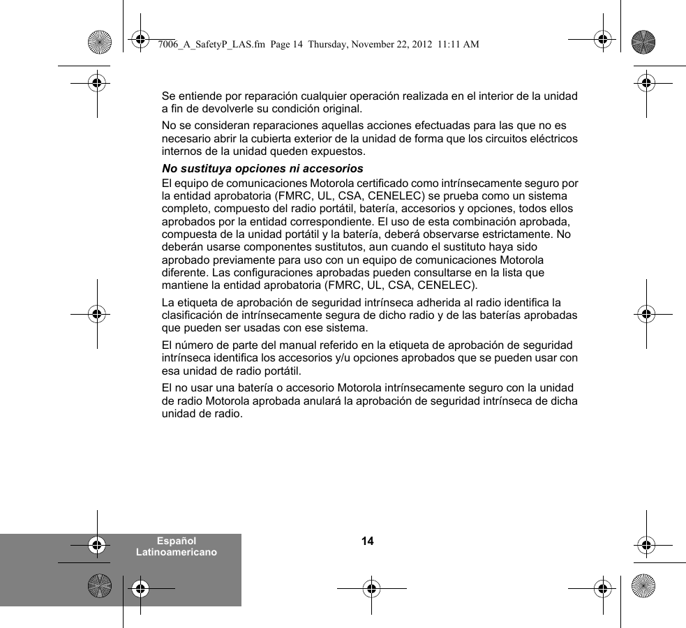 14Español LatinoamericanoSe entiende por reparación cualquier operación realizada en el interior de la unidad a fin de devolverle su condición original.No se consideran reparaciones aquellas acciones efectuadas para las que no es necesario abrir la cubierta exterior de la unidad de forma que los circuitos eléctricos internos de la unidad queden expuestos. No sustituya opciones ni accesoriosEl equipo de comunicaciones Motorola certificado como intrínsecamente seguro por la entidad aprobatoria (FMRC, UL, CSA, CENELEC) se prueba como un sistema completo, compuesto del radio portátil, batería, accesorios y opciones, todos ellos aprobados por la entidad correspondiente. El uso de esta combinación aprobada, compuesta de la unidad portátil y la batería, deberá observarse estrictamente. No deberán usarse componentes sustitutos, aun cuando el sustituto haya sido aprobado previamente para uso con un equipo de comunicaciones Motorola diferente. Las configuraciones aprobadas pueden consultarse en la lista que mantiene la entidad aprobatoria (FMRC, UL, CSA, CENELEC).   La etiqueta de aprobación de seguridad intrínseca adherida al radio identifica la clasificación de intrínsecamente segura de dicho radio y de las baterías aprobadas que pueden ser usadas con ese sistema. El número de parte del manual referido en la etiqueta de aprobación de seguridad intrínseca identifica los accesorios y/u opciones aprobados que se pueden usar con esa unidad de radio portátil. El no usar una batería o accesorio Motorola intrínsecamente seguro con la unidad de radio Motorola aprobada anulará la aprobación de seguridad intrínseca de dicha unidad de radio.7006_A_SafetyP_LAS.fm  Page 14  Thursday, November 22, 2012  11:11 AM