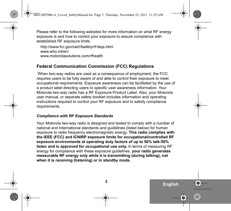 3EnglishPlease refer to the following websites for more information on what RF energy exposure is and how to control your exposure to assure compliance with established RF exposure limits:http://www.fcc.gov/oet/rfsafety/rf-faqs.html www.who.int/en/www.motorolasolutions.com/rfhealth    Federal Communication Commission (FCC) Regulations When two-way radios are used as a consequence of employment, the FCC requires users to be fully aware of and able to control their exposure to meet occupational requirements. Exposure awareness can be facilitated by the use of a product label directing users to specific user awareness information. Your Motorola two-way radio has a RF Exposure Product Label. Also, your Motorola user manual, or separate safety booklet includes information and operating instructions required to control your RF exposure and to satisfy compliance requirements. Compliance with RF Exposure StandardsYour Motorola two-way radio is designed and tested to comply with a number of national and International standards and guidelines (listed below) for human exposure to radio frequency electromagnetic energy. This radio complies with the IEEE (FCC) and ICNIRP exposure limits for occupational/controlled RF exposure environments at operating duty factors of up to 50% talk-50% listen and is approved for occupational use only. In terms of measuring RF energy for compliance with these exposure guidelines, your radio generates measurable RF energy only while it is transmitting (during talking), not when it is receiving (listening) or in standby mode.68012007006-A_Covert_SafetyManual.fm  Page 3  Thursday, November 22, 2012  11:29 AM