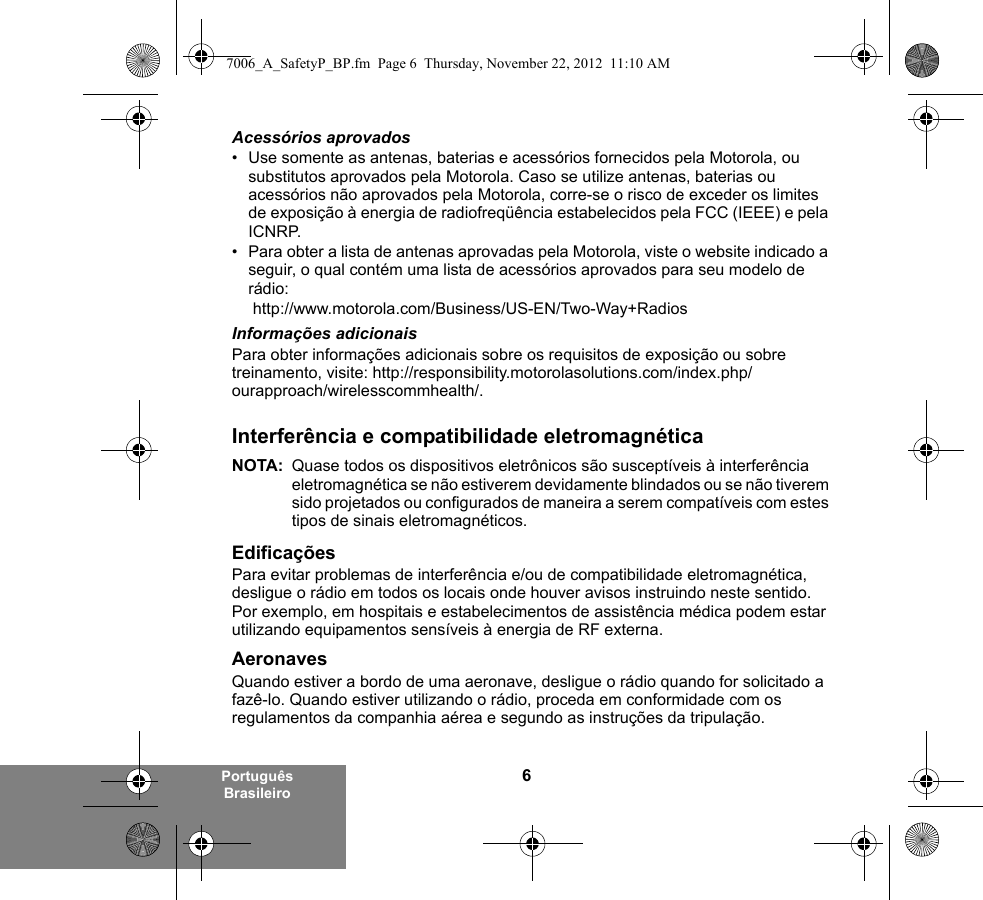 6Português BrasileiroAcessórios aprovados• Use somente as antenas, baterias e acessórios fornecidos pela Motorola, ou substitutos aprovados pela Motorola. Caso se utilize antenas, baterias ou acessórios não aprovados pela Motorola, corre-se o risco de exceder os limites de exposição à energia de radiofreqüência estabelecidos pela FCC (IEEE) e pela ICNRP.• Para obter a lista de antenas aprovadas pela Motorola, viste o website indicado a seguir, o qual contém uma lista de acessórios aprovados para seu modelo de rádio: http://www.motorola.com/Business/US-EN/Two-Way+Radios Informações adicionaisPara obter informações adicionais sobre os requisitos de exposição ou sobre treinamento, visite: http://responsibility.motorolasolutions.com/index.php/ourapproach/wirelesscommhealth/.Interferência e compatibilidade eletromagnéticaNOTA: Quase todos os dispositivos eletrônicos são susceptíveis à interferência eletromagnética se não estiverem devidamente blindados ou se não tiverem sido projetados ou configurados de maneira a serem compatíveis com estes tipos de sinais eletromagnéticos.EdificaçõesPara evitar problemas de interferência e/ou de compatibilidade eletromagnética, desligue o rádio em todos os locais onde houver avisos instruindo neste sentido. Por exemplo, em hospitais e estabelecimentos de assistência médica podem estar utilizando equipamentos sensíveis à energia de RF externa.AeronavesQuando estiver a bordo de uma aeronave, desligue o rádio quando for solicitado a fazê-lo. Quando estiver utilizando o rádio, proceda em conformidade com os regulamentos da companhia aérea e segundo as instruções da tripulação.7006_A_SafetyP_BP.fm  Page 6  Thursday, November 22, 2012  11:10 AM