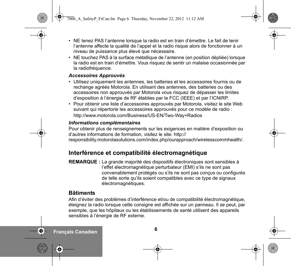 6Français Canadien• NE tenez PAS l’antenne lorsque la radio est en train d’émettre. Le fait de tenir l’antenne affecte la qualité de l’appel et la radio risque alors de fonctionner à un niveau de puissance plus élevé que nécessaire.• NE touchez PAS à la surface métallique de l’antenne (en position dépliée) lorsque la radio est en train d’émettre. Vous risquez de sentir un malaise occasionnée par la radiofréquence.Accessoires Approuvés• Utilisez uniquement les antennes, les batteries et les accessoires fournis ou de rechange agréés Motorola. En utilisant des antennes, des batteries ou des accessoires non approuvés par Motorola vous risquez de dépasser les limites d’exposition à l’énergie de RF établies par le FCC (IEEE) et par l’ICNIRP.• Pour obtenir une liste d’accessoires approuvés par Motorola, visitez le site Web suivant qui répertorie les accessoires approuvés pour ce modèle de radio :http://www.motorola.com/Business/US-EN/Two-Way+RadiosInformations complémentairesPour obtenir plus de renseignements sur les exigences en matière d’exposition ou d’autres informations de formation, visitez le site: http://responsibility.motorolasolutions.com/index.php/ourapproach/wirelesscommhealth/.Interférence et compatibilité électromagnétiqueREMARQUE : La grande majorité des dispositifs électroniques sont sensibles à l’effet électromagnétique perturbateur (EMI) s’ils ne sont pas convenablement protégés ou s’ils ne sont pas conçus ou configurés de telle sorte qu’ils soient compatibles avec ce type de signaux électromagnétiques.BâtimentsAfin d’éviter des problèmes d’interférence et/ou de compatibilité électromagnétique, éteignez la radio lorsque cette consigne est affichée sur un panneau. Il se peut, par exemple, que les hôpitaux ou les établissements de santé utilisent des appareils sensibles à l’énergie de RF externe.7006_A_SafetyP_FrCan.fm  Page 6  Thursday, November 22, 2012  11:12 AM