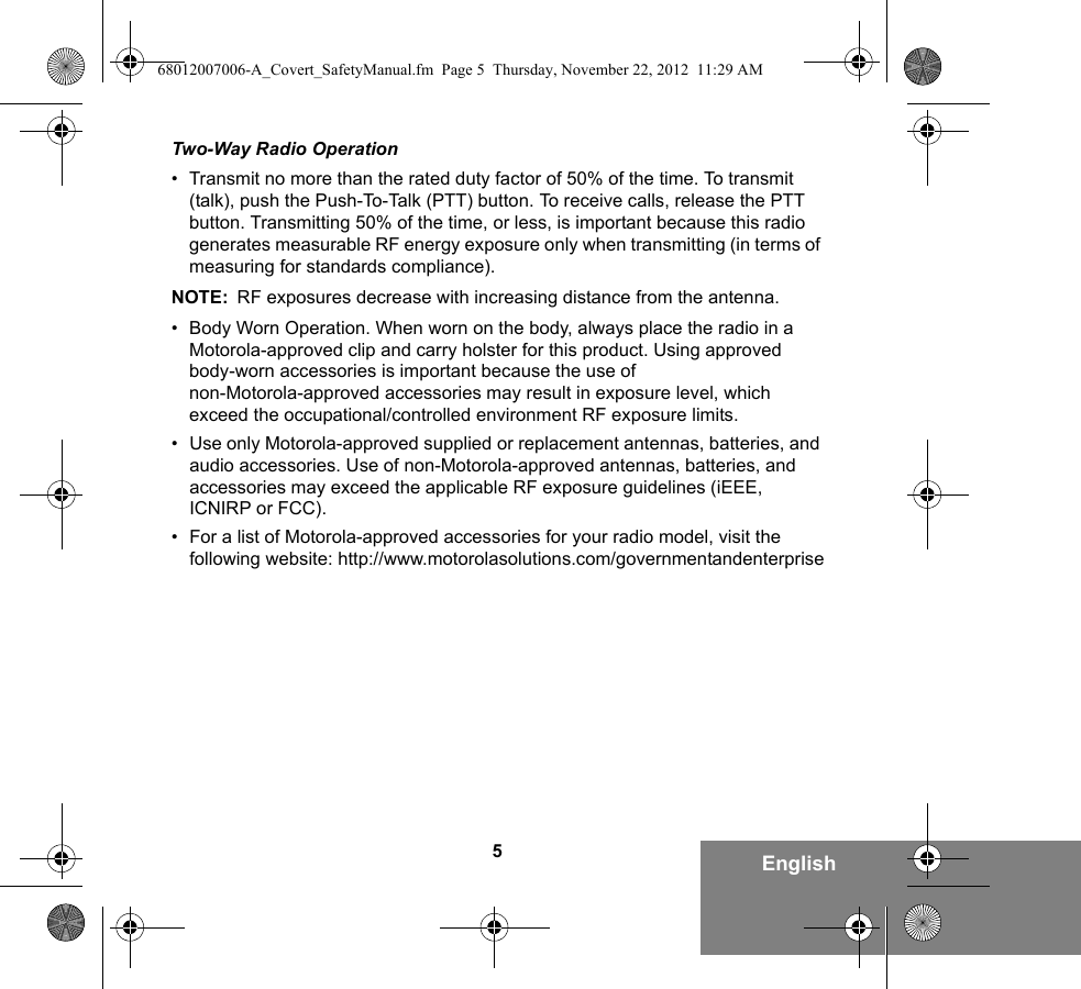 5EnglishTwo-Way Radio Operation• Transmit no more than the rated duty factor of 50% of the time. To transmit (talk), push the Push-To-Talk (PTT) button. To receive calls, release the PTT button. Transmitting 50% of the time, or less, is important because this radio generates measurable RF energy exposure only when transmitting (in terms of measuring for standards compliance).NOTE: RF exposures decrease with increasing distance from the antenna.• Body Worn Operation. When worn on the body, always place the radio in a Motorola-approved clip and carry holster for this product. Using approved body-worn accessories is important because the use of non-Motorola-approved accessories may result in exposure level, which exceed the occupational/controlled environment RF exposure limits. • Use only Motorola-approved supplied or replacement antennas, batteries, and audio accessories. Use of non-Motorola-approved antennas, batteries, and accessories may exceed the applicable RF exposure guidelines (iEEE, ICNIRP or FCC).• For a list of Motorola-approved accessories for your radio model, visit the following website: http://www.motorolasolutions.com/governmentandenterprise68012007006-A_Covert_SafetyManual.fm  Page 5  Thursday, November 22, 2012  11:29 AM