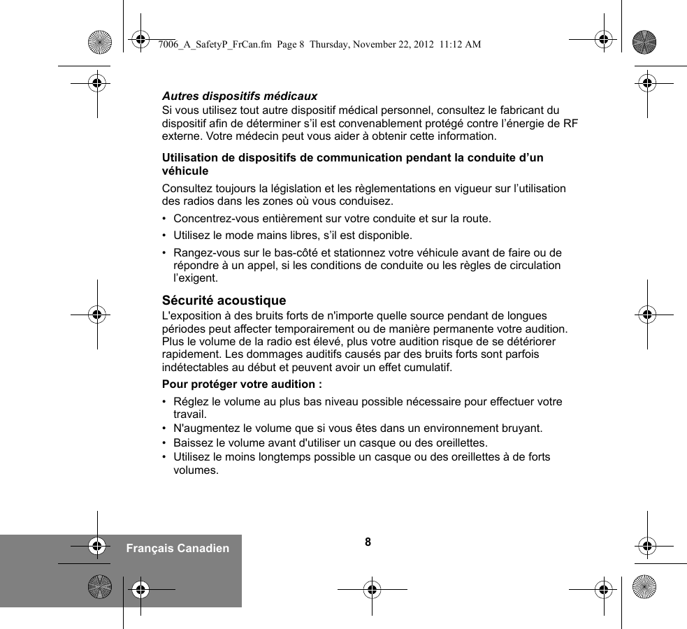 8Français CanadienAutres dispositifs médicauxSi vous utilisez tout autre dispositif médical personnel, consultez le fabricant du dispositif afin de déterminer s’il est convenablement protégé contre l’énergie de RF externe. Votre médecin peut vous aider à obtenir cette information.Utilisation de dispositifs de communication pendant la conduite d’un véhiculeConsultez toujours la législation et les règlementations en vigueur sur l’utilisation des radios dans les zones où vous conduisez.• Concentrez-vous entièrement sur votre conduite et sur la route.• Utilisez le mode mains libres, s’il est disponible.• Rangez-vous sur le bas-côté et stationnez votre véhicule avant de faire ou de répondre à un appel, si les conditions de conduite ou les règles de circulation l’exigent.Sécurité acoustiqueL&apos;exposition à des bruits forts de n&apos;importe quelle source pendant de longues périodes peut affecter temporairement ou de manière permanente votre audition. Plus le volume de la radio est élevé, plus votre audition risque de se détériorer rapidement. Les dommages auditifs causés par des bruits forts sont parfois indétectables au début et peuvent avoir un effet cumulatif.Pour protéger votre audition :• Réglez le volume au plus bas niveau possible nécessaire pour effectuer votre travail.• N&apos;augmentez le volume que si vous êtes dans un environnement bruyant.• Baissez le volume avant d&apos;utiliser un casque ou des oreillettes.• Utilisez le moins longtemps possible un casque ou des oreillettes à de forts volumes.7006_A_SafetyP_FrCan.fm  Page 8  Thursday, November 22, 2012  11:12 AM