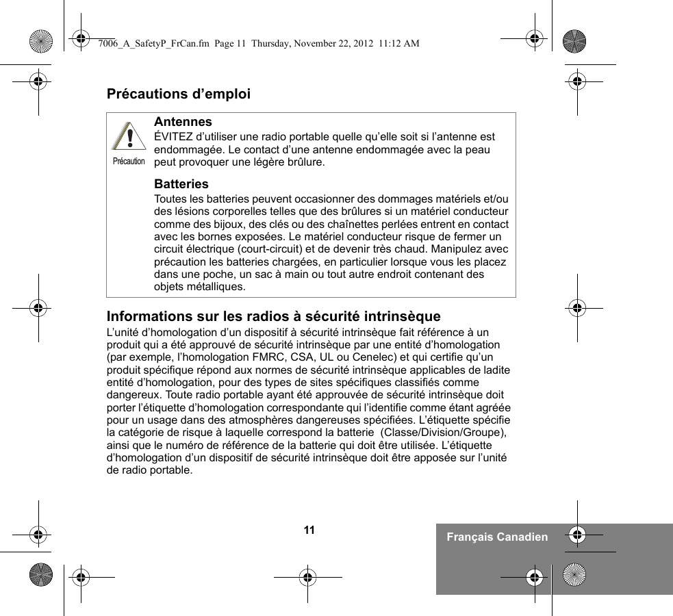 11 Français CanadienPrécautions d’emploiInformations sur les radios à sécurité intrinsèqueL’unité d’homologation d’un dispositif à sécurité intrinsèque fait référence à un produit qui a été approuvé de sécurité intrinsèque par une entité d’homologation (par exemple, l’homologation FMRC, CSA, UL ou Cenelec) et qui certifie qu’un produit spécifique répond aux normes de sécurité intrinsèque applicables de ladite entité d’homologation, pour des types de sites spécifiques classifiés comme dangereux. Toute radio portable ayant été approuvée de sécurité intrinsèque doit porter l’étiquette d’homologation correspondante qui l’identifie comme étant agréée pour un usage dans des atmosphères dangereuses spécifiées. L’étiquette spécifie la catégorie de risque à laquelle correspond la batterie  (Classe/Division/Groupe), ainsi que le numéro de référence de la batterie qui doit être utilisée. L’étiquette d’homologation d’un dispositif de sécurité intrinsèque doit être apposée sur l’unité de radio portable.AntennesÉVITEZ d’utiliser une radio portable quelle qu’elle soit si l’antenne est endommagée. Le contact d’une antenne endommagée avec la peau peut provoquer une légère brûlure.BatteriesToutes les batteries peuvent occasionner des dommages matériels et/ou des lésions corporelles telles que des brûlures si un matériel conducteur comme des bijoux, des clés ou des chaînettes perlées entrent en contact avec les bornes exposées. Le matériel conducteur risque de fermer un circuit électrique (court-circuit) et de devenir très chaud. Manipulez avec précaution les batteries chargées, en particulier lorsque vous les placez dans une poche, un sac à main ou tout autre endroit contenant des objets métalliques.Précaution7006_A_SafetyP_FrCan.fm  Page 11  Thursday, November 22, 2012  11:12 AM