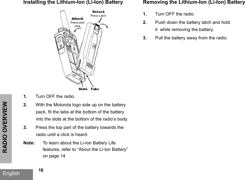 RADIO OVERVIEWEnglish   16Installing the Lithium-Ion (Li-Ion) Battery1. Turn OFF the radio.2. With the Motorola logo side up on the battery pack, fit the tabs at the bottom of the battery into the slots at the bottom of the radio’s body.3. Press the top part of the battery towards the radio until a click is heard.Note: To learn about the Li-Ion Battery Life features, refer to “About the Li-Ion Battery” on page 14Removing the Lithium-Ion (Li-Ion) Battery1. Turn OFF the radio.2. Push down the battery latch and holdit  while removing the battery.3. Pull the battery away from the radio.