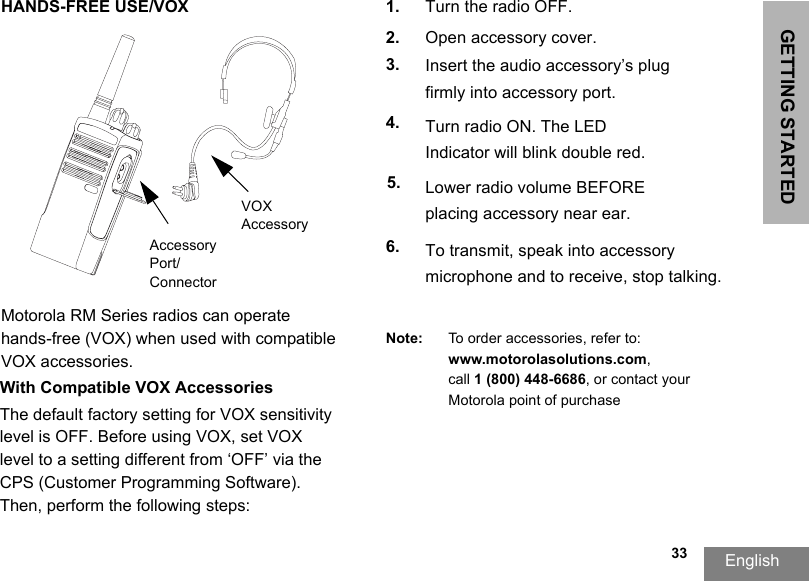GETTING STARTEDEnglish  33HANDS-FREE USE/VOXMotorola RM Series radios can operate hands-free (VOX) when used with compatible VOX accessories. With Compatible VOX Accessories1. Turn the radio OFF.2. Open accessory cover.3. Insert the audio accessory’s plug firmly into accessory port.4. Turn radio ON. The LED Indicator will blink double red.5. Lower radio volume BEFORE placing accessory near ear.6. To transmit, speak into accessory microphone and to receive, stop talking.Note: To order accessories, refer to: www.motorolasolutions.com,call 1 (800) 448-6686, or contact your Motorola point of purchaseVOX AccessoryAccessory Port/ConnectorThe default factory setting for VOX sensitivity level is OFF. Before using VOX, set VOX level to a setting different from ‘OFF’ via the CPS (Customer Programming Software). Then, perform the following steps: