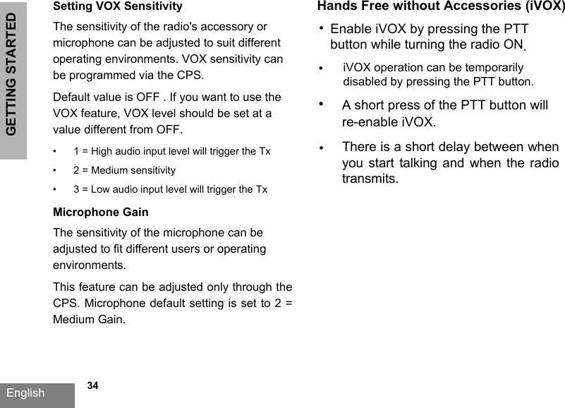 GETTING STARTEDEnglish   34Setting VOX SensitivityThe sensitivity of the radio&apos;s accessory or microphone can be adjusted to suit different operating environments. VOX sensitivity can be programmed via the CPS. Default value is OFF . If you want to use the VOX feature, VOX level should be set at a value different from OFF.Microphone GainThe sensitivity of the microphone can be adjusted to fit different users or operating environments.This feature can be adjusted only through the CPS. Microphone default setting is set to 2 = Medium Gain.•1 = High audio input level will trigger the Tx•2 = Medium sensitivity•3 = Low audio input level will trigger the TxHands Free without Accessories (iVOX)•Enable iVOX by pressing the PTT button while turning the radio ON.•iVOX operation can be temporarilydisabled by pressing the PTT button.•There is a short delay between when you  start  talking and  when  the radio transmits.•A short press of the PTT button will re-enable iVOX.