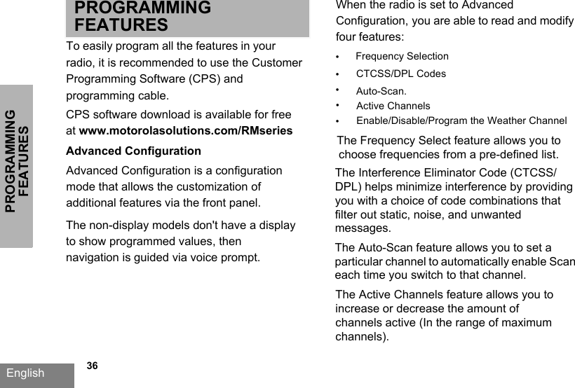 PROGRAMMING FEATURESEnglish   36PROGRAMMING FEATURESTo easily program all the features in your radio, it is recommended to use the Customer Programming Software (CPS) and programming cable.CPS software download is available for free at www.motorolasolutions.com/RMseriesAdvanced ConfigurationAdvanced Configuration is a configuration mode that allows the customization of additional features via the front panel.When the radio is set to Advanced Configuration, you are able to read and modify four features: •Frequency Selection•CTCSS/DPL Codes•Auto-Scan. The Frequency Select feature allows you to choose frequencies from a pre-defined list.The Interference Eliminator Code (CTCSS/DPL) helps minimize interference by providing you with a choice of code combinations that filter out static, noise, and unwanted messages. The Auto-Scan feature allows you to set a particular channel to automatically enable Scan each time you switch to that channel.The non-display models don&apos;t have a display to show programmed values, then navigation is guided via voice prompt. •Active ChannelsThe Active Channels feature allows you to increase or decrease the amount of channels active (In the range of maximum channels).Enable/Disable/Program the Weather Channel•