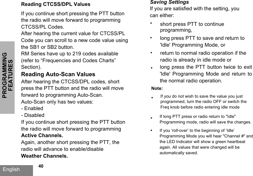 PROGRAMMING FEATURESEnglish   40Reading CTCSS/DPL ValuesIf you continue short pressing the PTT button the radio will move forward to programming CTCSS/PL Codes. After hearing the current value for CTCSS/PL Code you can scroll to a new code value using the SB1 or SB2 button. RM Series have up to 219 codes available (refer to “Frequencies and Codes Charts” Section).Reading Auto-Scan Values After hearing the CTCSS/DPL codes, short press the PTT button and the radio will move forward to programming Auto-Scan.Auto-Scan only has two values: - Enabled- Disabled If you continue short pressing the PTT button the radio will move forward to programming Active Channels.Again, another short pressing the PTT, the radio will advance to enable/disable  Weather Channels.Saving SettingsIf you are satisfied with the setting, you can either:•short press PTT to continue programming,•long press PTT to save and return to &apos;Idle&apos; Programming Mode, or•long press the PTT button twice to exit&apos;Idle&apos;  Programming  Mode  and  return  tothe normal radio operation.Note:•If you do not wish to save the value you just programmed, turn the radio OFF or switch the Freq knob before radio entering idle mode•If you ‘roll-over’ to the beginning of ‘Idle’ Programming Mode you will hear &quot;Channel #&quot; and the LED Indicator will show a green heartbeat again. All values that were changed will be automatically saved.•If long PTT press or radio return to &quot;Idle&quot; Programming mode, radio will save the changes.•return to normal radio operation if the radio is already in idle mode or