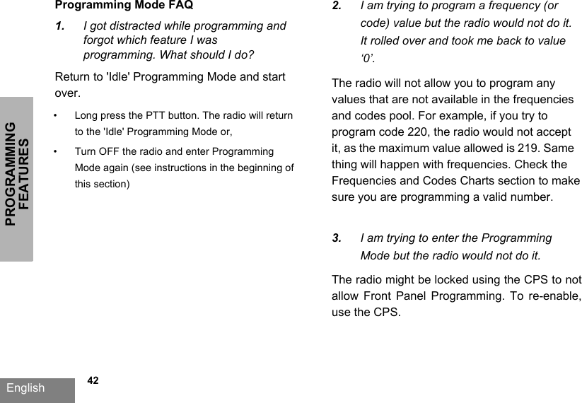 PROGRAMMING FEATURESEnglish   42Programming Mode FAQ1. I got distracted while programming andforgot which feature I wasprogramming. What should I do?Return to &apos;Idle&apos; Programming Mode and start over.  • Long press the PTT button. The radio will return to the &apos;Idle&apos; Programming Mode or,• Turn OFF the radio and enter Programming Mode again (see instructions in the beginning of this section)2. I am trying to program a frequency (orcode) value but the radio would not do it.It rolled over and took me back to value‘0’.The radio will not allow you to program any values that are not available in the frequencies and codes pool. For example, if you try to program code 220, the radio would not accept it, as the maximum value allowed is 219. Same thing will happen with frequencies. Check the Frequencies and Codes Charts section to make sure you are programming a valid number.3. I am trying to enter the ProgrammingMode but the radio would not do it.The radio might be locked using the CPS to not allow  Front  Panel  Programming.  To  re-enable, use the CPS.