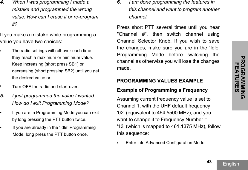 PROGRAMMING FEATURESEnglish  434. When I was programming I made amistake and programmed the wrongvalue. How can I erase it or re-programit?If you make a mistake while programming a value you have two choices: ••Turn OFF the radio and start-over.5. I just programmed the value I wanted.How do I exit Programming Mode?• If you are in Programming Mode you can exit by long pressing the PTT button twice. •If you are already in the ‘Idle’ Programming Mode, long press the PTT button once.6. I am done programming the features inthis channel and want to program another channel.PROGRAMMING VALUES EXAMPLEExample of Programming a Frequency Assuming current frequency value is set to Channel 1, with the UHF default frequency ‘02’ (equivalent to 464.5500 MHz), and you want to change it to Frequency Number = ‘13’ (which is mapped to 461.1375 MHz), follow this sequence:•Enter into Advanced Configuration ModePress  short  PTT  several  times  until  you  hear &quot;Channel  #&quot;,  then  switch  channel  using Channel  Selector  Knob.  If  you  wish  to  save the  changes,  make  sure  you  are  in  the  ‘Idle’ Programming  Mode  before  switching  the channel as otherwise you will lose the changes made.The radio settings will roll-over each time they reach a maximum or minimum value. Keep increasing (short press SB1) or decreasing (short pressing SB2) until you get the desired value or,