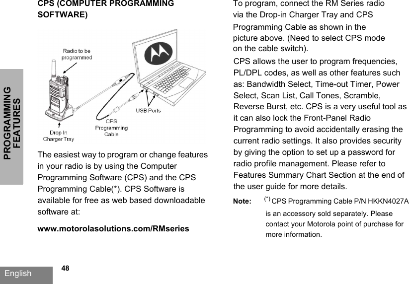 PROGRAMMING FEATURESEnglish   48CPS (COMPUTER PROGRAMMING SOFTWARE)The easiest way to program or change features in your radio is by using the Computer Programming Software (CPS) and the CPS Programming Cable(*). CPS Software is available for free as web based downloadable software at: www.motorolasolutions.com/RMseries To program, connect the RM Series radio via the Drop-in Charger Tray and CPS Programming Cable as shown in the picture above. (Need to select CPS mode on the cable switch).CPS allows the user to program frequencies, PL/DPL codes, as well as other features such as: Bandwidth Select, Time-out Timer, Power Select, Scan List, Call Tones, Scramble, Reverse Burst, etc. CPS is a very useful tool as it can also lock the Front-Panel Radio Programming to avoid accidentally erasing the current radio settings. It also provides security by giving the option to set up a password for radio profile management. Please refer to Features Summary Chart Section at the end of the user guide for more details.Note: (*) CPS Programming Cable P/N HKKN4027A  is an accessory sold separately. Please contact your Motorola point of purchase for more information.