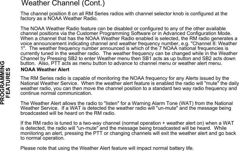 Weather Channel (Cont.)The channel position 8 on all RM Series radios with channel selector knob is configured at the factory as a NOAA Weather Radio. The NOAA Weather Radio feature can be disabled or configured to any of the other available channel positions via the Customer Programming Software or in Advanced Configuration Mode. When a channel that has the NOAA Weather Radio enabled is selected, the RM radio generates a voice announcement indicating channel and weather frequency number, e.g. &quot;Channel 8: Weather 1&quot;.  The weather frequency number announced is which of the 7 NOAA national frequencies is currently tuned in the weather radio.  The weather frequency can be changed while in the Weather Channel by Pressing SB2 to enter Weather menu then SB1 acts as up button and SB2 acts down button.  Also, PTT acts as menu button to advance to channel menu or weather alert menu.NOAA Weather AlertThe RM Series radio is capable of monitoring the NOAA frequency for any Alerts issued by the National Weather Service.  When the weather alert feature is enabled the radio will &quot;mute&quot; the daily weather radio, you can then move the channel position to a standard two way radio frequency and continue normal communication.  The Weather Alert allows the radio to &quot;listen&quot; for a Warning Alarm Tone (WAT) from the National Weather Service.  If a WAT is detected the weather radio will &quot;un-mute&quot; and the message being broadcasted will be heard on the RM radio.If the RM radio is tuned to a two-way channel (normal operation + weather alert on) when a WAT is detected, the radio will &quot;un-mute&quot; and the message being broadcasted will be heard.  While monitoring an alert, pressing the PTT or changing channels will exit the weather alert and go back to normal operation.Please note that using the Weather Alert feature will impact normal battery life.PROGRAMMING FEATURES